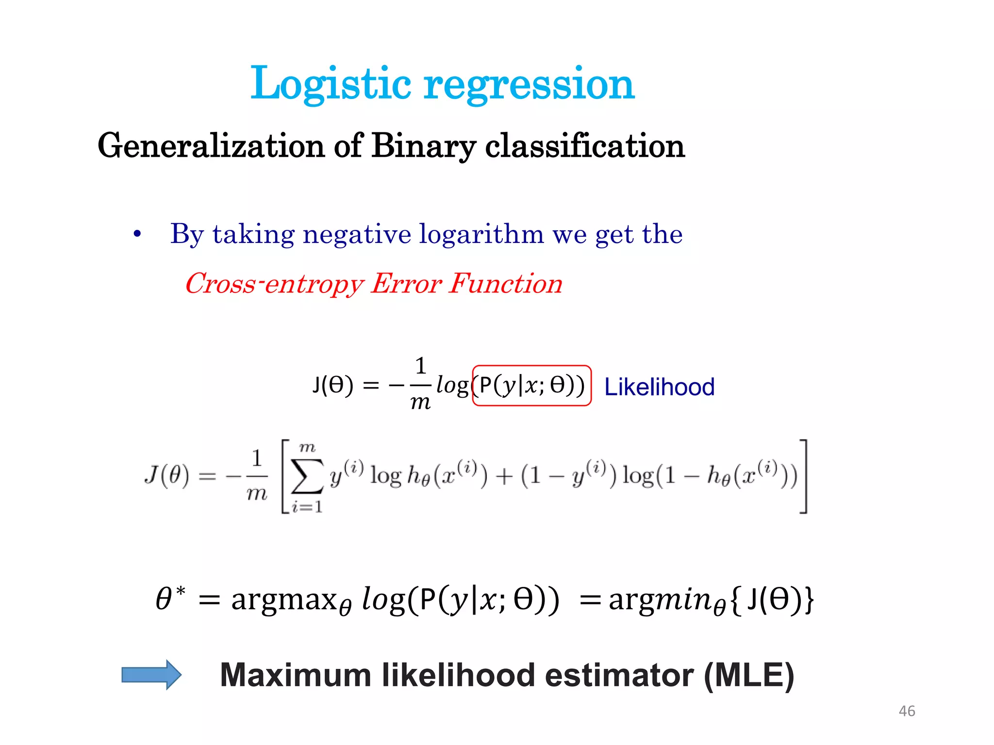 46
• By taking negative logarithm we get the
Cross-entropy Error Function
J(ϴ) = −
1
𝑚
𝑙𝑜g(P 𝑦 𝑥; ϴ )
Generalization of Binary classification
Logistic regression
Likelihood
Maximum likelihood estimator (MLE)
𝜃∗ = argmax 𝜃 𝑙𝑜g(P 𝑦 𝑥; ϴ ) = arg𝑚𝑖𝑛 𝜃{ J(ϴ)}
 