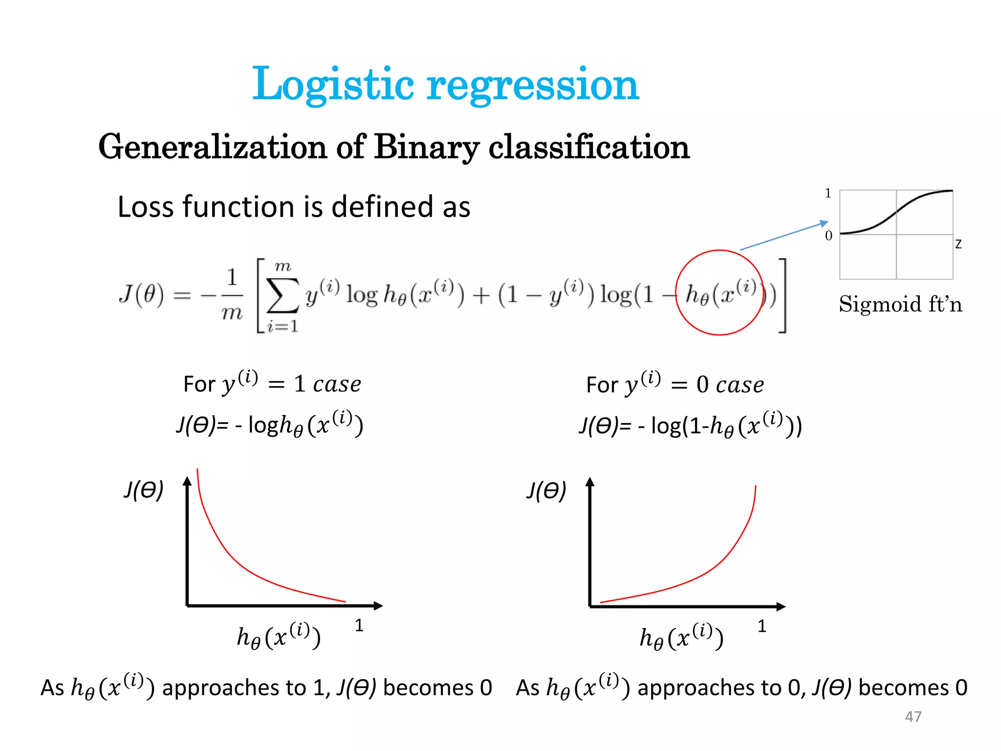 Loss function is defined as
For 𝑦(𝑖)
= 1 𝑐𝑎𝑠𝑒
J(ϴ)= - logℎ 𝜃(𝑥 𝑖 )
ℎ 𝜃(𝑥 𝑖
)
1
J(ϴ)
For 𝑦(𝑖) = 0 𝑐𝑎𝑠𝑒
J(ϴ)= - log(1-ℎ 𝜃(𝑥 𝑖 ))
ℎ 𝜃(𝑥 𝑖 )
1
J(ϴ)
As ℎ 𝜃(𝑥 𝑖
) approaches to 1, J(ϴ) becomes 0 As ℎ 𝜃(𝑥 𝑖
) approaches to 0, J(ϴ) becomes 0
Z
Sigmoid ft’n
1
0
47
Generalization of Binary classification
Logistic regression
 