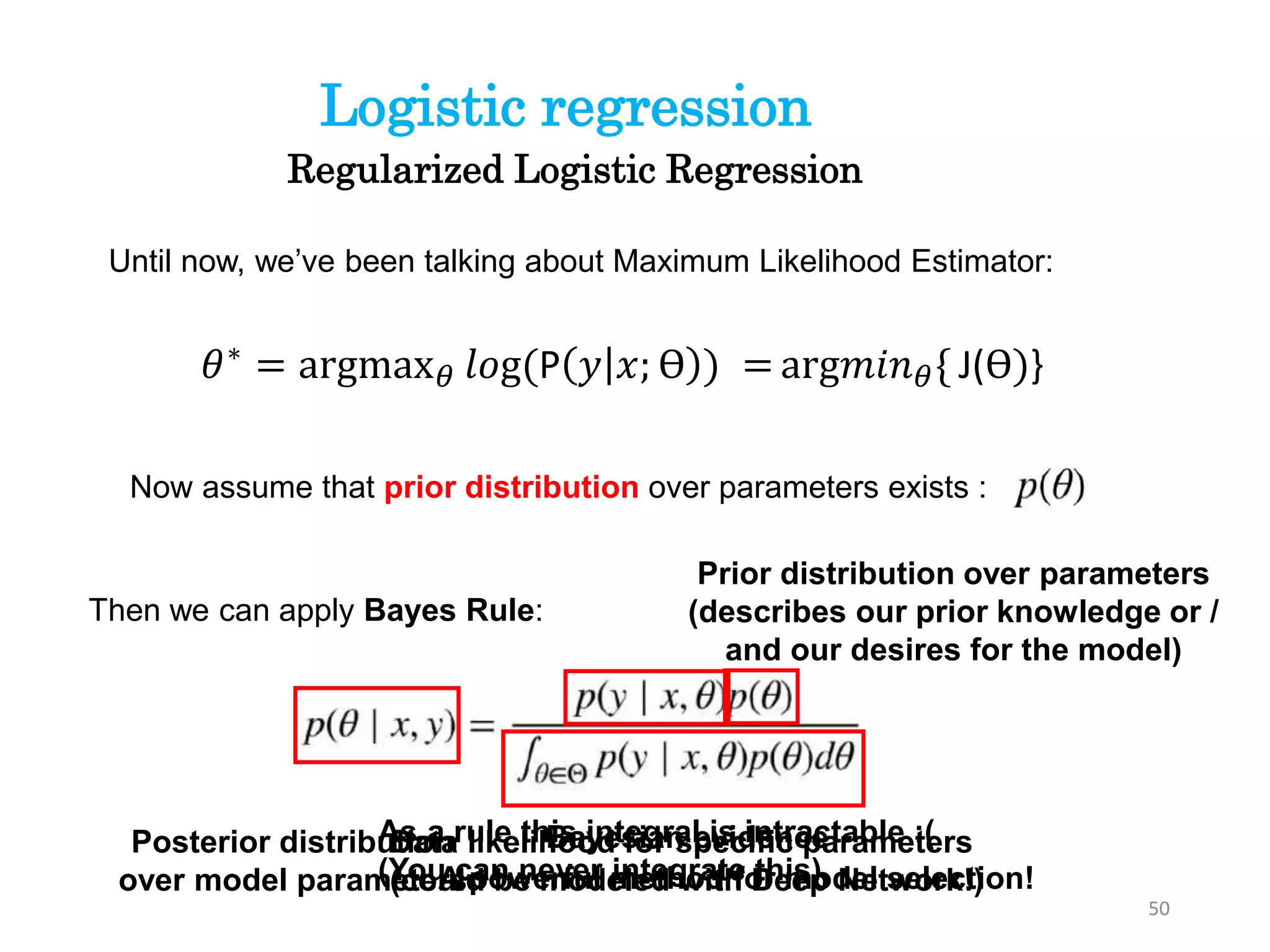 50
Regularized Logistic Regression
Logistic regression
Until now, we’ve been talking about Maximum Likelihood Estimator:
Now assume that prior distribution over parameters exists :
𝜃∗ = argmax 𝜃 𝑙𝑜g(P 𝑦 𝑥; ϴ ) = arg𝑚𝑖𝑛 𝜃{ J(ϴ)}
Then we can apply Bayes Rule:
Posterior distribution
over model parameters
Data likelihood for specific parameters
(could be modeled with Deep Network!)
Prior distribution over parameters
(describes our prior knowledge or /
and our desires for the model)
Bayesian evidence
A powerful method for model selection!
As a rule this integral is intractable :(
(You can never integrate this)
 