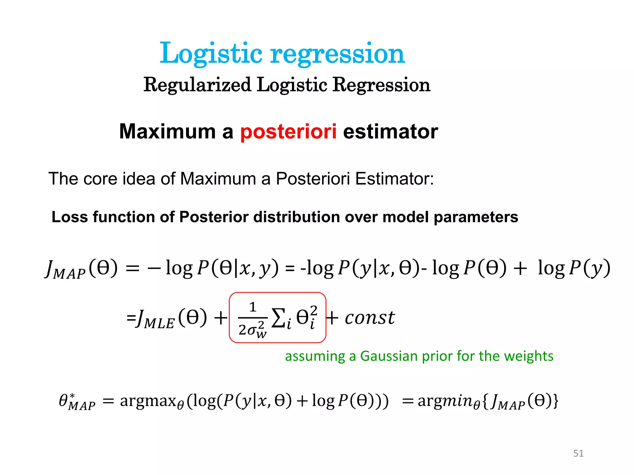 51
Regularized Logistic Regression
Logistic regression
The core idea of Maximum a Posteriori Estimator:
Maximum a posteriori estimator
𝐽 𝑀𝐴𝑃 ϴ = − log 𝑃 ϴ 𝑥, 𝑦 = -log 𝑃 𝑦 𝑥, ϴ - log 𝑃 ϴ + log 𝑃 𝑦
=𝐽 𝑀𝐿𝐸 ϴ +
1
2𝜎 𝑤
2 𝑖 ϴ𝑖
2
+ 𝑐𝑜𝑛𝑠𝑡
𝜃 𝑀𝐴𝑃
∗
= argmax 𝜃(log(𝑃 𝑦 𝑥, ϴ + log 𝑃 ϴ )) = arg𝑚𝑖𝑛 𝜃{ 𝐽 𝑀𝐴𝑃 ϴ }
Loss function of Posterior distribution over model parameters
assuming a Gaussian prior for the weights
 