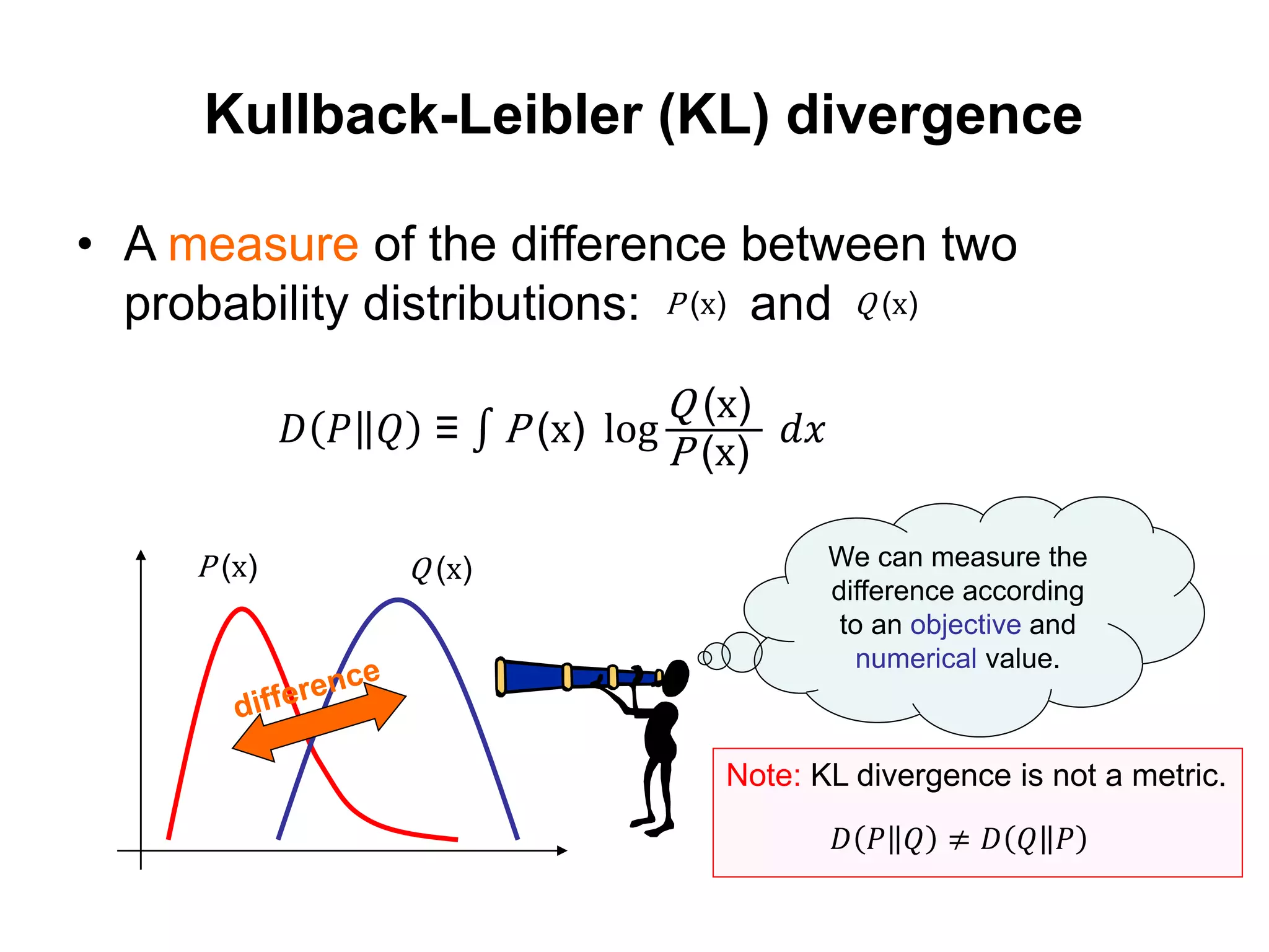 Kullback-Leibler (KL) divergence
• A measure of the difference between two
probability distributions: and
We can measure the
difference according
to an objective and
numerical value.
P (x) Q (x)
𝐷 𝑃 𝑄 ≡ P (x) log
Q (x)
P (x)
𝑑𝑥
P (x) Q (x)
Note: KL divergence is not a metric.
𝐷 𝑃 𝑄 ≠ 𝐷 𝑄 𝑃
 