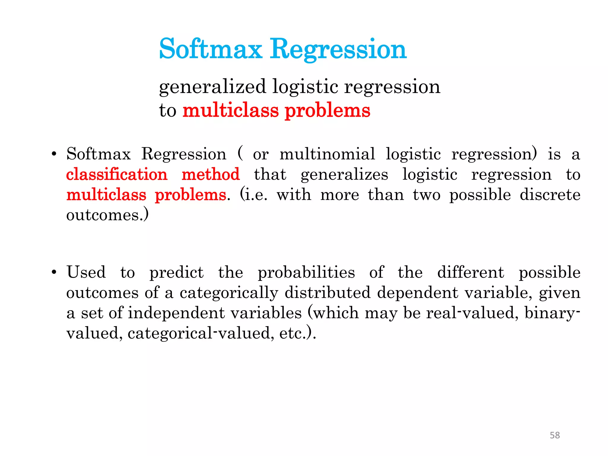 Softmax Regression
• Softmax Regression ( or multinomial logistic regression) is a
classification method that generalizes logistic regression to
multiclass problems. (i.e. with more than two possible discrete
outcomes.)
• Used to predict the probabilities of the different possible
outcomes of a categorically distributed dependent variable, given
a set of independent variables (which may be real-valued, binary-
valued, categorical-valued, etc.).
generalized logistic regression
to multiclass problems
58
 