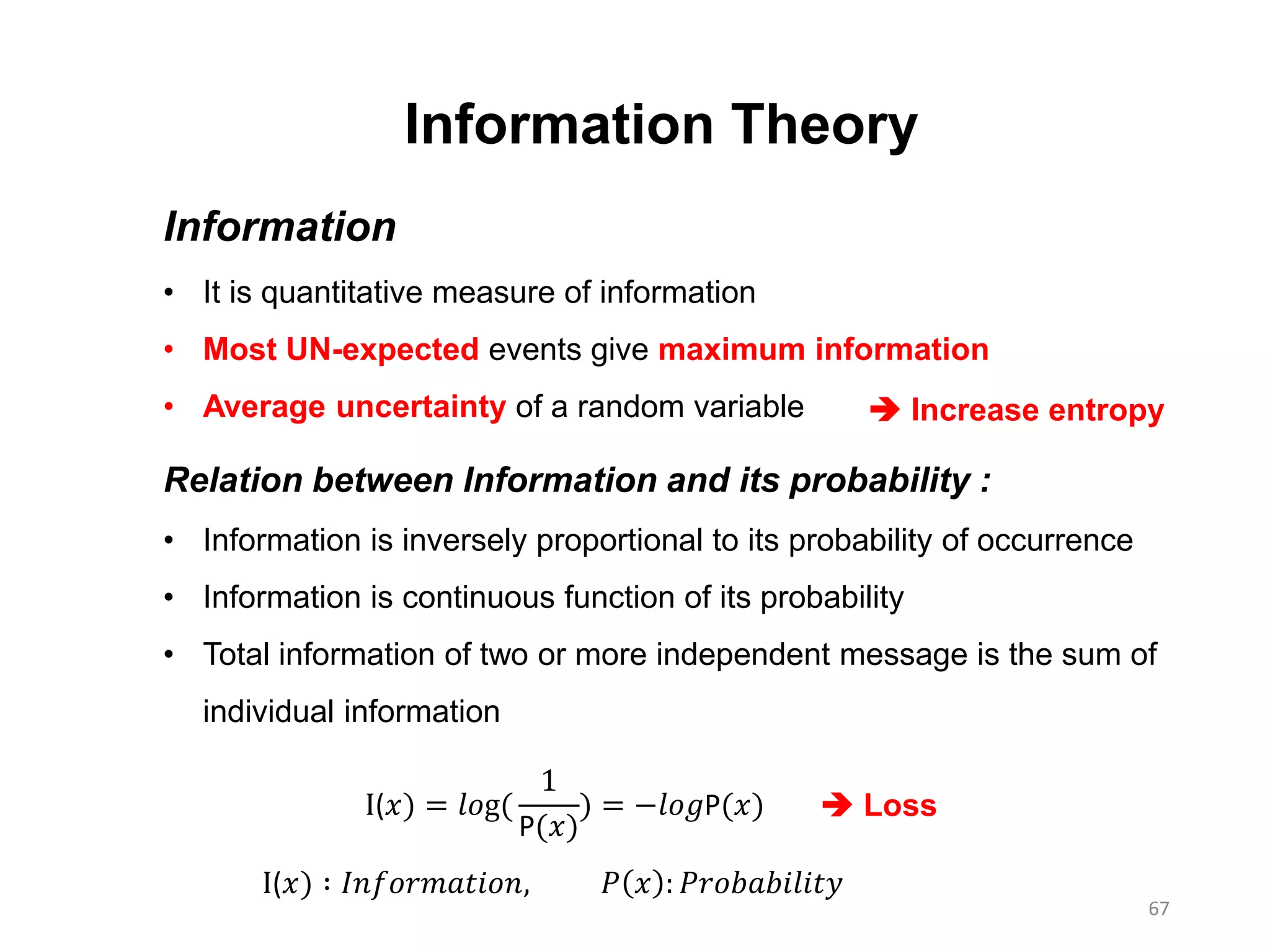 67
Information Theory
Information
• It is quantitative measure of information
• Most UN-expected events give maximum information
• Average uncertainty of a random variable
Relation between Information and its probability :
• Information is inversely proportional to its probability of occurrence
• Information is continuous function of its probability
• Total information of two or more independent message is the sum of
individual information
I(𝑥) = 𝑙𝑜g(
1
P(𝑥)
) = −𝑙𝑜𝑔P(𝑥)
I(𝑥) ∶ 𝐼𝑛𝑓𝑜𝑟𝑚𝑎𝑡𝑖𝑜𝑛, 𝑃 𝑥 : 𝑃𝑟𝑜𝑏𝑎𝑏𝑖𝑙𝑖𝑡𝑦
 Increase entropy
 Loss
 