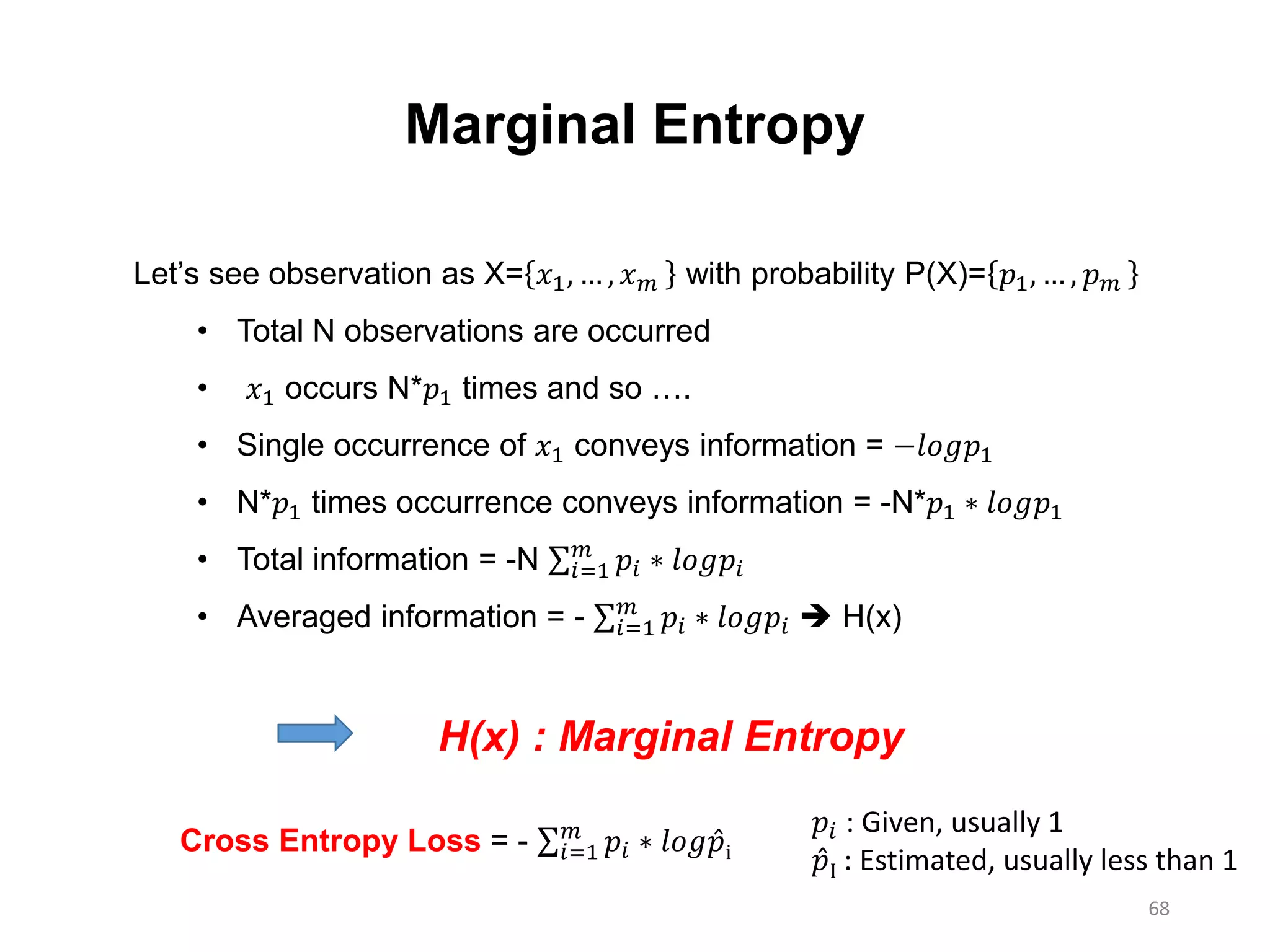 68
Let’s see observation as X= 𝑥1, … , 𝑥 𝑚 with probability P(X)= 𝑝1, … , 𝑝 𝑚
• Total N observations are occurred
• 𝑥1 occurs N*𝑝1 times and so ….
• Single occurrence of 𝑥1 conveys information = −𝑙𝑜𝑔𝑝1
• N*𝑝1 times occurrence conveys information = -N*𝑝1 ∗ 𝑙𝑜𝑔𝑝1
• Total information = -N 𝑖=1
𝑚
𝑝𝑖 ∗ 𝑙𝑜𝑔𝑝𝑖
• Averaged information = - 𝑖=1
𝑚
𝑝𝑖 ∗ 𝑙𝑜𝑔𝑝𝑖  H(x)
Marginal Entropy
H(x) : Marginal Entropy
Cross Entropy Loss = - 𝑖=1
𝑚
𝑝𝑖 ∗ 𝑙𝑜𝑔 𝑝i
𝑝𝑖 : Given, usually 1
𝑝I : Estimated, usually less than 1
 