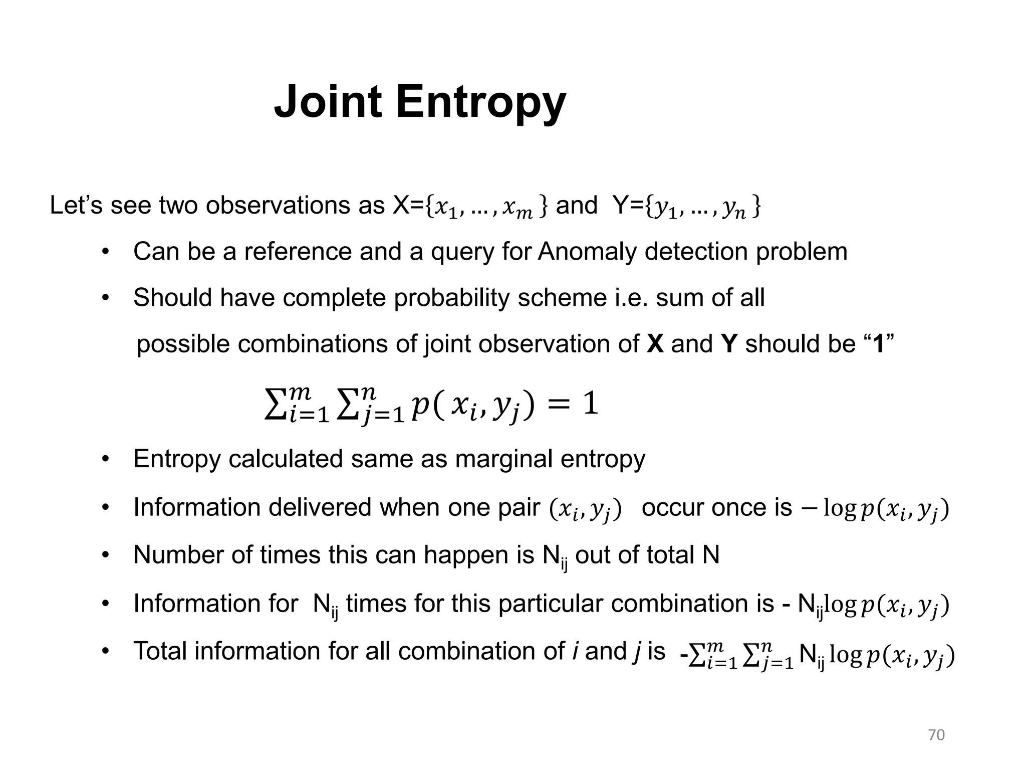 70
Joint Entropy
Let’s see two observations as X= 𝑥1, … , 𝑥 𝑚 and Y= 𝑦1, … , 𝑦 𝑛
• Can be a reference and a query for Anomaly detection problem
• Should have complete probability scheme i.e. sum of all
possible combinations of joint observation of X and Y should be “1”
𝑖=1
𝑚
𝑗=1
𝑛
𝑝( 𝑥𝑖, 𝑦𝑗) = 1
• Entropy calculated same as marginal entropy
• Information delivered when one pair (𝑥𝑖, 𝑦𝑗) occur once is − log 𝑝(𝑥𝑖, 𝑦𝑗)
• Number of times this can happen is Nij out of total N
• Information for Nij times for this particular combination is - Nijlog 𝑝(𝑥𝑖, 𝑦𝑗)
• Total information for all combination of i and j is - 𝑖=1
𝑚
𝑗=1
𝑛
Nij log 𝑝(𝑥𝑖, 𝑦𝑗)
 