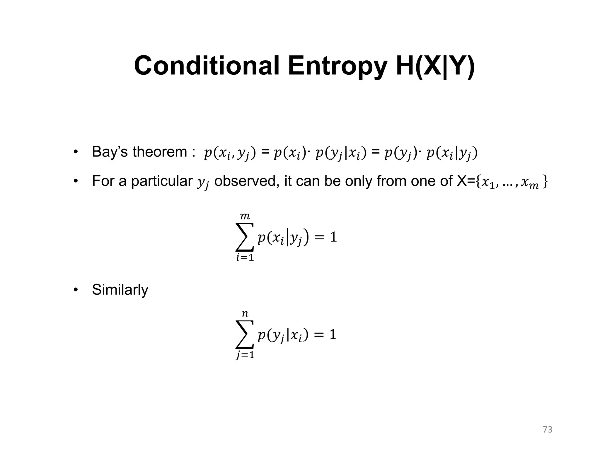 73
Conditional Entropy H(X|Y)
• Bay’s theorem : 𝑝(𝑥𝑖, 𝑦𝑗) = 𝑝(𝑥𝑖)· 𝑝(𝑦𝑗|𝑥𝑖) = 𝑝(𝑦𝑗)· 𝑝(𝑥𝑖|𝑦𝑗)
• For a particular 𝑦𝑗 observed, it can be only from one of X= 𝑥1, … , 𝑥 𝑚
• Similarly
𝑖=1
𝑚
𝑝(𝑥𝑖 𝑦𝑗 = 1
𝑗=1
𝑛
𝑝(𝑦𝑗 𝑥𝑖 = 1
 