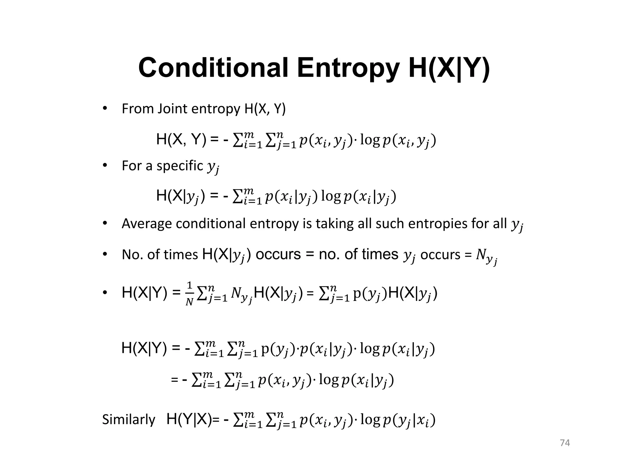 74
H(X, Y) = - 𝑖=1
𝑚
𝑗=1
𝑛
𝑝(𝑥𝑖, 𝑦𝑗)∙ log 𝑝(𝑥𝑖, 𝑦𝑗)
Conditional Entropy H(X|Y)
• From Joint entropy H(X, Y)
• For a specific 𝑦𝑗
• Average conditional entropy is taking all such entropies for all 𝑦𝑗
• No. of times H(X|𝑦𝑗) occurs = no. of times 𝑦𝑗 occurs = 𝑁 𝑦 𝑗
• H(X|Y) =
1
𝑁 𝑗=1
𝑛
𝑁 𝑦 𝑗
H(X|𝑦𝑗) = 𝑗=1
𝑛
p(𝑦𝑗)H(X|𝑦𝑗)
Similarly H(Y|X)= - 𝑖=1
𝑚
𝑗=1
𝑛
𝑝(𝑥𝑖, 𝑦𝑗)∙ log 𝑝(𝑦𝑗|𝑥𝑖)
H(X|𝑦𝑗) = - 𝑖=1
𝑚
𝑝(𝑥𝑖|𝑦𝑗) log 𝑝(𝑥𝑖|𝑦𝑗)
H(X|Y) = - 𝑖=1
𝑚
𝑗=1
𝑛
p(𝑦𝑗)∙𝑝(𝑥𝑖|𝑦𝑗)∙ log 𝑝(𝑥𝑖|𝑦𝑗)
= - 𝑖=1
𝑚
𝑗=1
𝑛
𝑝(𝑥𝑖, 𝑦𝑗)∙ log 𝑝(𝑥𝑖|𝑦𝑗)
 