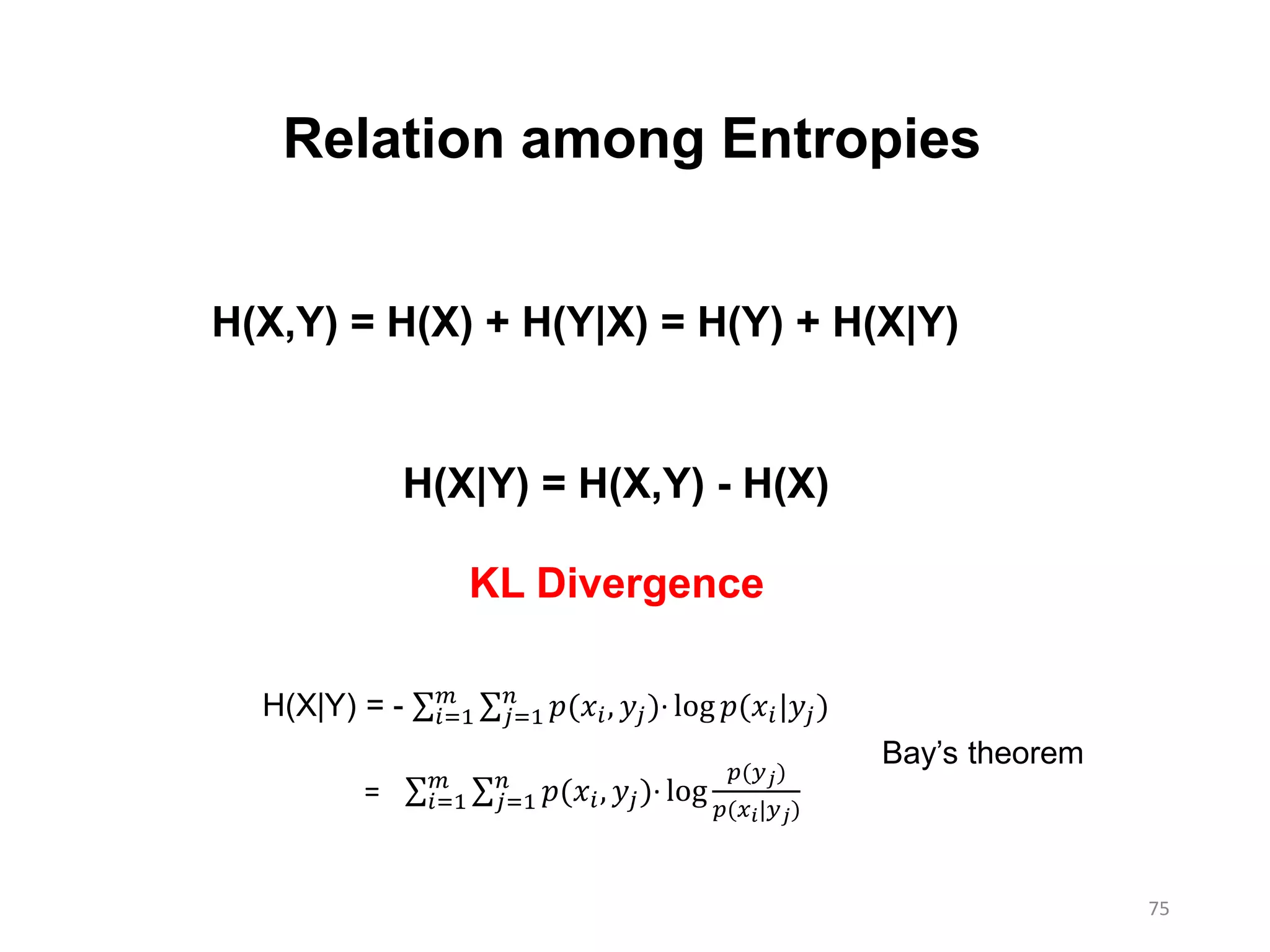 75
Relation among Entropies
H(X,Y) = H(X) + H(Y|X) = H(Y) + H(X|Y)
H(X|Y) = H(X,Y) - H(X)
KL Divergence
H(X|Y) = - 𝑖=1
𝑚
𝑗=1
𝑛
𝑝(𝑥𝑖, 𝑦𝑗)∙ log 𝑝(𝑥𝑖|𝑦𝑗)
= 𝑖=1
𝑚
𝑗=1
𝑛
𝑝(𝑥𝑖, 𝑦𝑗)∙ log
𝑝(𝑦 𝑗)
𝑝(𝑥 𝑖|𝑦 𝑗)
Bay’s theorem
 