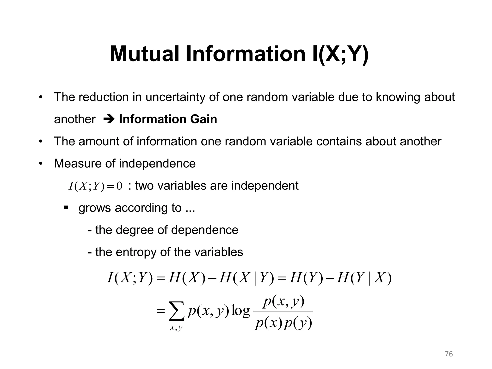 76
Mutual Information I(X;Y)


yx ypxp
yxp
yxp
XYHYHYXHXHYXI
, )()(
),(
log),(
)|()()|()();(
• The reduction in uncertainty of one random variable due to knowing about
another  Information Gain
• The amount of information one random variable contains about another
• Measure of independence
: two variables are independent
 grows according to ...
- the degree of dependence
- the entropy of the variables
0);( YXI
 