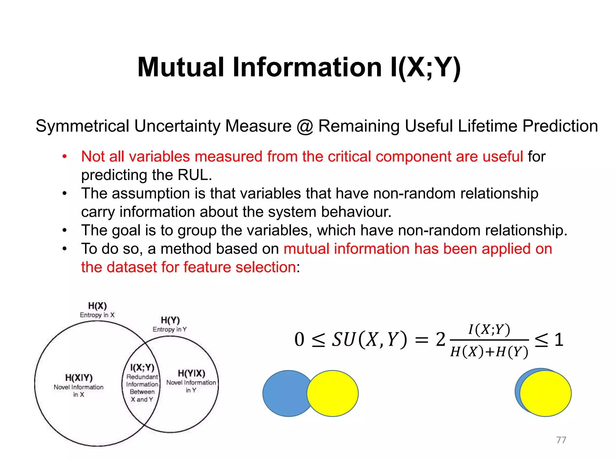 77
Mutual Information I(X;Y)
Symmetrical Uncertainty Measure @ Remaining Useful Lifetime Prediction
• Not all variables measured from the critical component are useful for
predicting the RUL.
• The assumption is that variables that have non-random relationship
carry information about the system behaviour.
• The goal is to group the variables, which have non-random relationship.
• To do so, a method based on mutual information has been applied on
the dataset for feature selection:
0 ≤ 𝑆𝑈 𝑋, 𝑌 = 2
𝐼(𝑋;𝑌)
𝐻 𝑋 +𝐻(𝑌)
≤ 1
 