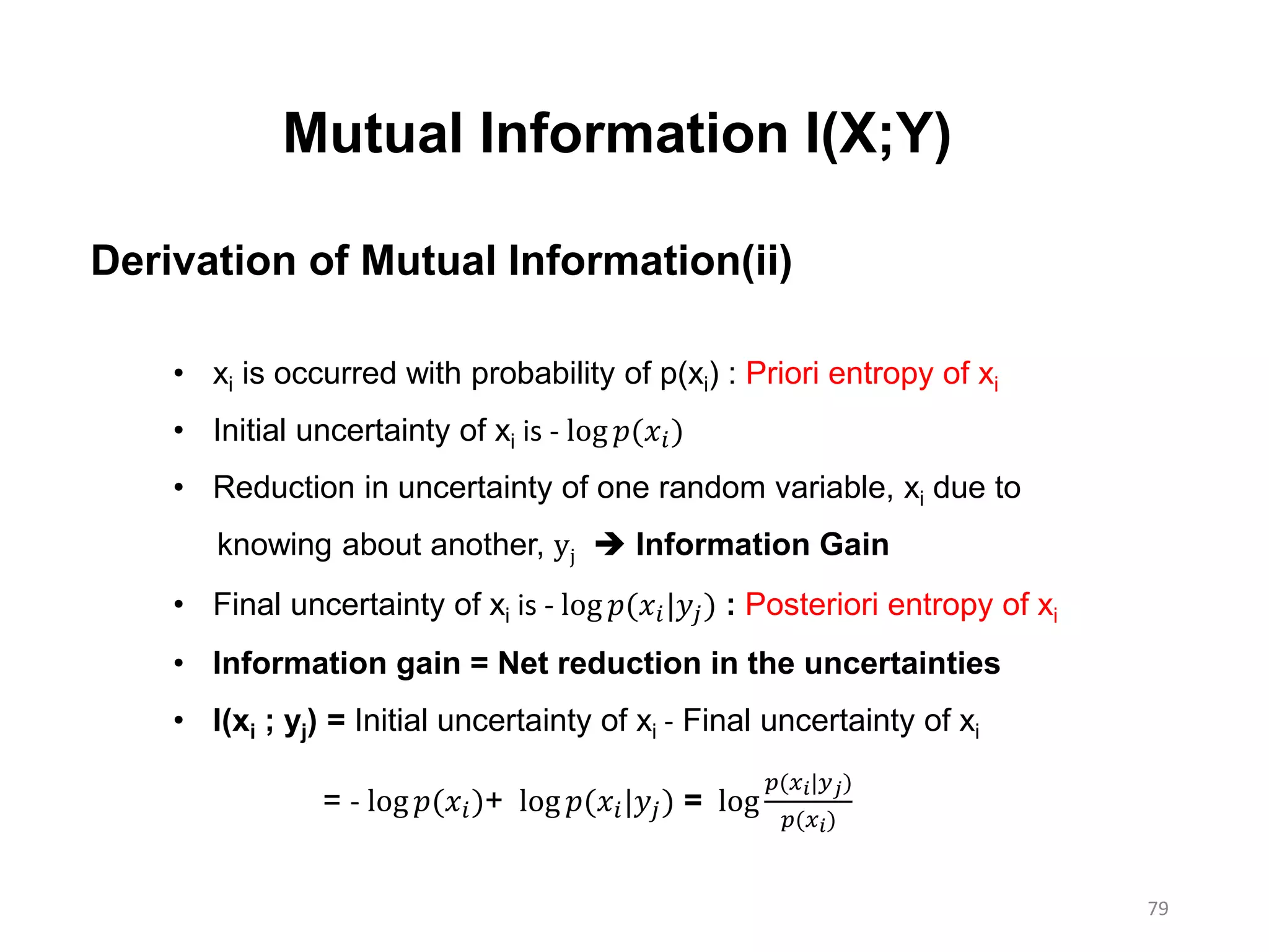 79
Mutual Information I(X;Y)
Derivation of Mutual Information(ii)
• xi is occurred with probability of p(xi) : Priori entropy of xi
• Initial uncertainty of xi is - log 𝑝(𝑥𝑖)
• Reduction in uncertainty of one random variable, xi due to
knowing about another, yj  Information Gain
• Final uncertainty of xi is - log 𝑝(𝑥𝑖|𝑦𝑗) : Posteriori entropy of xi
• Information gain = Net reduction in the uncertainties
• I(xi ; yj) = Initial uncertainty of xi - Final uncertainty of xi
= - log 𝑝(𝑥𝑖)+ log 𝑝(𝑥𝑖|𝑦𝑗) = log
𝑝(𝑥 𝑖|𝑦 𝑗)
𝑝(𝑥 𝑖)
 