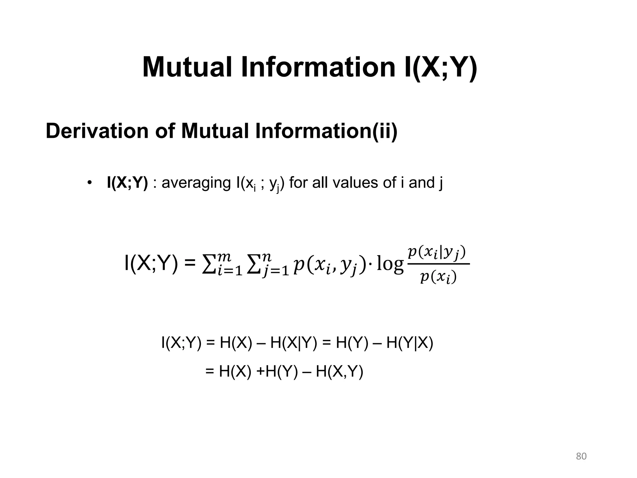 80
Mutual Information I(X;Y)
Derivation of Mutual Information(ii)
I(X;Y) = 𝑖=1
𝑚
𝑗=1
𝑛
𝑝(𝑥𝑖, 𝑦𝑗)∙ log
𝑝(𝑥 𝑖|𝑦 𝑗)
𝑝(𝑥 𝑖)
• I(X;Y) : averaging I(xi ; yj) for all values of i and j
I(X;Y) = H(X) – H(X|Y) = H(Y) – H(Y|X)
= H(X) +H(Y) – H(X,Y)
 