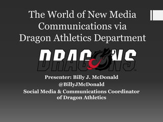 The World of New Media
    Communications via
Dragon Athletics Department


        Presenter: Billy J. McDonald
             @BillyJMcDonald
Social Media & Communications Coordinator
            of Dragon Athletics
 