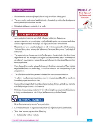 MODULE - VI
Work Life and
Environmental
Concerns
Notes
103PSYCHOLOGY SECONDARY COURSE
TheWorld of Organizations
3. Inauthoritarianrelationshipemployeesarefullyinvolvedinsettinggoals.
4. Theprocessoforganizationalsocializationisafactorindeterminingthedevelopment
ofinterpersonalrelationshipsatwork.
5. Roleclarityinfluencesproductivityatwork.
WHAT HAVE YOU LEARNT
• Anorganizationisasocialunitwhichisformedwithaspecificpurpose.
• As an open system an organization gets feedback from the environment and takes
suitablestepstomeetthechallengesandexpectationsoftheenvironment.
• Organizations have a number of parts or sub systems such as Goal Subsystems,
Technical Subsystem, Managerial Subsystem, Structural Subsystem, Psychological
Subsystem.
• The organizational climate may be defined as a set a characteristics that describe an
organizationandthatdistinguishoneorganizationfromanother.Thesecharacteristics
arerelativelyenduringoveraperiodoftime,andinfluencethebehaviourofthemembers
ofanorganization.
• Manyfactorsdeterminethenatureofclimateprevalentinanorganization.Theseinclude
organizationalstructure,technology,externalenvironmentandmanagementpolicies
and practices.
• Theeffectivenessofallinterpersonalrelationshipsrestsoncommunication.
• To achieve excellence an organization must be productive and be able to transform
inputsintooutputsatminimumcost.
• Factorsinfluencingproductivityandexcellenceincludeabilities,aptitudeandinterests;
roleclarityandperformanceenvironment.
• Strategiesfordevelopingproductivityatworkareemployeeselectionandplacement,
traininganddevelopment,taskdesign,performanceappraisalandwork.
TERMINAL EXERCISE
1. Describeanytwosubsystemsofanorganization.
2. Listthedeterminantsoforganizationalclimateandexplainanytwodeterminants.
3. Writeshortnoteonanytwoofthefollowing:
i. Relationshipwithco-workers.
 