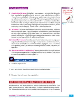MODULE - VI
Work Life and
Environmental
Concerns
Notes
97PSYCHOLOGY SECONDARY COURSE
TheWorld of Organizations
i) OrganizationalStructure:Itistheframeworkofauthority–responsibilityrelationship
in an organization. It clarifies who is to supervise whom and who is responsible to
whom. It serves as the basis of interpersonal relationships between supervisors,
subordinates and coworkers. For example if the top management feels the need to
givegreateremphasistothesubordinates,itwillfollowadecentralizedstructure.This
meanstherewillbefewerlayersinthehierarchyandemployeeswouldbeencouraged
to participate in decision making. But if top management likes to maintain greater
consistencyindecisionmaking,itwouldfollowacentralizedstructure.
ii) Technology:The nature of technology employed by an organization also influences
theorganizationalclimate.Forexampleroutinetechnologieslikeassemblylinestend
to create rules, leading to a rigid climate where trust and creativity are low. More
dynamicandchangingtechnologiese.g.aerospaceengineeringseemtoleadtogreater
trustandpersonalresponsibilityfortaskaccomplishment.
iii) ExternalEnvironment:Externaleventsorfactorsthathaverelevanceforemployees
may also affect the climate. For example when economic conditions are severe,
organizations are forced to cut down the number of employees. Those who remain
wouldprobablyperceivetheclimateasthreateningwithlittlewarmth,supportandlow
motivation.
iv) Management Policies and Practices: Managers who provide their subordinates
withmoreautonomyandfeedbackcontributesignificantlytothecreationofachievement
orientedclimateleadingtogreaterproductivity.
INTEXT QUESTIONS 22.1
1. Whatisanorganization?
_______________________________________________________________
2. Givetwoexamplesofinputfromtheenvironmentinanorganization.
_______________________________________________________________
3. Nameanythreesubsystemsofanorganization.
_______________________________________________________________
22.3 INTERPERSONAL RELATIONSHIPS AT WORK
Performing a task in an organization often involves contributions by many people. It is a
socialactivity.Virtuallyanykindofworkrequiressocialinteractionwithseveralindividuals.
Thesalesmaninteractswithhiscustomers,thedoctorwithhispatients,thesupervisorwith
 
