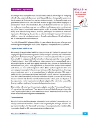 MODULE - VI
Work Life and
Environmental
Concerns
Notes
99PSYCHOLOGY SECONDARY COURSE
TheWorld of Organizations
accordingtorulesandregulationsasstatedinformalterms.Relationshipwithpeergroup
oftendevelopsasaresultofcommontaste,likesanddislikes.Someemployeesaremore
interdependentontheircoworkersandprovideanopportunityfortheemployeestohave
greater ease in interaction.Also coworkers provide an opportunity for the employees to
comparetheirbeliefswithsimilarothers.Itislikelythatanewcomerwillfirstlookathis/
her work group peers for appropriate ways of behaving. For example the employee may
learn from his peer group that is not appropriate to give an opinion about the company
policy even when asked by the boss. Besides, learning the unwritten rules within the
organizationthepeergroupalsoprovidesanoutletforemployeestoexpresstheiremotions
whichtheycannotdowiththeirsupervisors.Sosuchrelationshipsprovidejobsatisfaction
andincreaseorganizationalcommitment.
Onecriticalfactorwhichhelpsestablishingthecontextforthedevelopmentofinterpersonal
relationshipsandadoptingtheworkrolesistheprocessoforganizationalsocialization.
OrganizationalSocialization
The process of organizational socialization refers to the process by which an individual
employee acquires the knowledge and skills necessary for assuming a place within the
organization.Beforeenteringanyorganizationwearesocializedonanumberofoccasions
fromearlylifebyourparentsandothersabouthowtobehaveinparticularwaysasmembers
of society.At every stage in life we have to get accustomed to the changes faced. Just as
adjustmentsneedtobemadewhenpeoplegetmarried,havechildrenetc.inthesameway
when an individual joins a work organization he has to learn to interact and collaborate
with others, and build relationships with others. These relationships then help to have
knowledge about accepted behaviours and attitudes within the organization. Entering a
work organization serves as an important basis for adult socialization. This kind of
socializationisacontinuousprocessandnotasingleevent.Itcontinuesasapersonshifts
fromoneworkroletoanotherandoneenvironmentalsituationtoanother.Itisatwo-way
processwherenotonlydoestheindividualinternalizesthevalues,goalsandobjectivesof
the organization but the organization also has to adapt itself to cater to the needs of the
diverse workforce made up of women and other minority groups.
Thusboththeindividualandtheorganizationadapttoeachothers’needsaseachhasaset
ofexpectationsthatmustbemet.Thereseemstobeapsychologicalcontractbetweenthe
two.Apsychological contract is not a written document but a shared understanding that
aidsintheprocessoffulfillingmutualexpectations.
Communication
The effectiveness of all interpersonal relations lies in the quality of communication. It is
through communication that we are able to exchange thoughts, feelings, emotions and
experiencestoothers.Forthesmoothfunctioningofanyorganizationthemembersofthe
organizationshouldbeabletocommunicateamongthemselves.
 