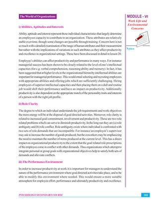 MODULE - VI
Work Life and
Environmental
Concerns
Notes
101PSYCHOLOGY SECONDARY COURSE
TheWorld of Organizations
i)Abilities,Aptitudes and Interests
Ability,aptitudeandinterestrepresentthoseindividualcharacteristicsthatlargelydetermine
an employees capacity to contribute to an organization. These attributes are relatively
stableovertime,thoughsomechangesarepossiblethroughtraining.Concernhereisnot
somuchwithadetailedexaminationoftherangeofhumanattributesandtheirmeasurement
butratherwiththeimplicationsofvariationsinsuchattributesastheyaffectproductivity
andexcellenceinorganizationalsettings.Thesehavebeendiscussedindetailinlesson20.
Employee’sabilitiescanaffectproductivityandperformanceinmanyways.Forinstance
managerial success has been shown to be closely related to the level of one’s intellectual
capacities (for e.g. verbal comprehension, reasoning ability and memory). In fact, it has
beensuggestedthatathigherlevelsintheorganizationalhierarchyintellectualabilitiesare
importantformanagerialperformance.Thiswouldentailselectingandrecruitingemployees
with appropriate abilities and offering jobs which are sufficiently challenging. Hiring
employees of superior intellectual capacities and then placing them on a dull and routine
job would shift their performance and have an impact on productivity. Additionally
productivityisalsodependentontheappropriatematchofthepersonalitytraitsandinterests
of a person with the right job profile.
ii) Role Clarity
Thedegreetowhichanindividualunderstandsthejobrequirementsandworkobjectives
themoreenergywillbeatthedisposalofgoaldirectedactivities.Moreover,roleclarityis
related to increased goal commitment, involvement and productivity.These are two role
relatedproblemswhichcanservetodiminishproductivity.Inthelongruntheyare(a)role
ambiguityand(b)roleconflict.Roleambiguityexistswhereindividualisconfrontedwith
two sets of role demands that are incompatible. For instance an employee’s supervisor
mayasktoincreasethenumberofgoodsproduced,butthecoworkersmaybeemphasizing
the need to maintain the number of items produced at the current level. This has a direct
impactonorganizationalproductivitytotheextentthatthegoalrelatedroleprescriptions
oftheemployeecomeinconflictwithotherdemands.Thusorganizationswhichattemptto
integratepersonalorgroupgoalswithorganizationalobjectiveshelptosatisfybothsetsof
demandsandalleviateconflicts.
iii) The Performance Environment
In order to increase productivity at work it is important for managers to understand the
natureoftheperformanceenvironmentwheregoaldirectedactivitiestakeplace,andtobe
able to modify this environment where needed. This would ensure a more suitable
atmosphereforemployeeeffort,performanceandultimatelyproductivityandexcellence.
 