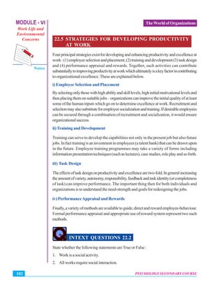 MODULE - VI
Work Life and
Environmental
Concerns
Notes
PSYCHOLOGY SECONDARY COURSE102
TheWorld of Organizations
22.5 STRATEGIES FOR DEVELOPING PRODUCTIVITY
AT WORK
Fourprincipalstrategiesexistfordevelopingandenhancingproductivityandexcellenceat
work:(1)employeeselectionandplacement;(2)traininganddevelopment(3)taskdesign
and (4) performance appraisal and rewards. Together, such activities can contribute
substantiallytoimprovingproductivityatworkwhichultimatelyisakeyfactorincontributing
toorganizationalexcellence.Theseareexplainedbelow.
i) Employee Selection and Placement
Byselectingonlythosewithhighabilityandskilllevels,highinitialmotivationallevelsand
thenplacingthemonsuitablejobs–organizationscanimprovetheinitialqualityofatleast
someofthehumaninputswhichgoontodetermineexcellenceatwork.Recruitmentand
selectionmayalsosubstituteforemployeesocializationandtraining.Ifdesirableemployees
can be secured through a combination of recruitment and socialization, it would ensure
organizationalsuccess.
ii)Training and Development
Training can serve to develop the capabilities not only in the present job but also future
jobs.Infacttrainingisaninvestmentinemployees(atalentbank)thatcanbedrawnupon
in the future. Employee training programmes may take a variety of forms including
informationpresentationtechniques(suchaslectures),casestudies,roleplayandsoforth.
iii) Task Design
Theeffectsoftaskdesignonproductivityandexcellencearetwo-fold.Ingeneralincreasing
theamountofvariety,autonomy,responsibility,feedbackandtaskidentity(orcompleteness
of task) can improve performance. The important thing then for both individuals and
organizationsistounderstandtheneed-strengthandgoalsforredesigningthejobs.
iv) PerformanceAppraisal and Rewards
Finally,avarietyofmethodsareavailabletoguide,directandrewardemployee-behaviour.
Formal performance appraisal and appropriate use of reward system represent two such
methods.
INTEXT QUESTIONS 22.2
State whether the following statements areTrue or False :
1. Work is a social activity.
2. Allworksrequiresocialinteraction.
 