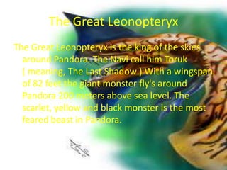 The Great Leonopteryx
The Great Leonopteryx is the king of the skies
  around Pandora. The Navi call him Toruk
  ( meaning, The Last Shadow ) With a wingspan
  of 82 feet the giant monster fly's around
  Pandora 200 meters above sea level. The
  scarlet, yellow and black monster is the most
  feared beast in Pandora.
 
