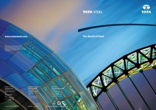 www.tatasteel.com                                                                                                                The World of Steel


While care has been taken to ensure that the
information in this brochure is accurate, neither
Tata Steel nor its subsidiaries accept responsibility
or liability for errors or information which is found to
be misleading.




MUMBAI, IndIA                                              JAMSHEdPUR, IndIA                LOndOn, UK
Tata Steel Limited                                         Tata Steel Limited               Tata Steel Europe Limited
Bombay House, 3rd Floor                                    P.O. Bistupur                    30 Millbank
24 Homi Mody Street                                        Jamshedpur - 831001              London SW1P 4WY
Fort                                                       Jharkhand                        United Kingdom
Mumbai- 400001                                             India                            T: +44 (0) 20 7717 4444
India                                                      T: +91 657 2431142               F: +44 (0) 20 7717 4455
T: + 91 22 6665 8282                                       F: +91 657 242 5182
F: +91 22 6665 7724




                                                                                 This brochure is printedFriendly paper paper.
                                                                                          Printed on Eco on Eco-friendly
 
