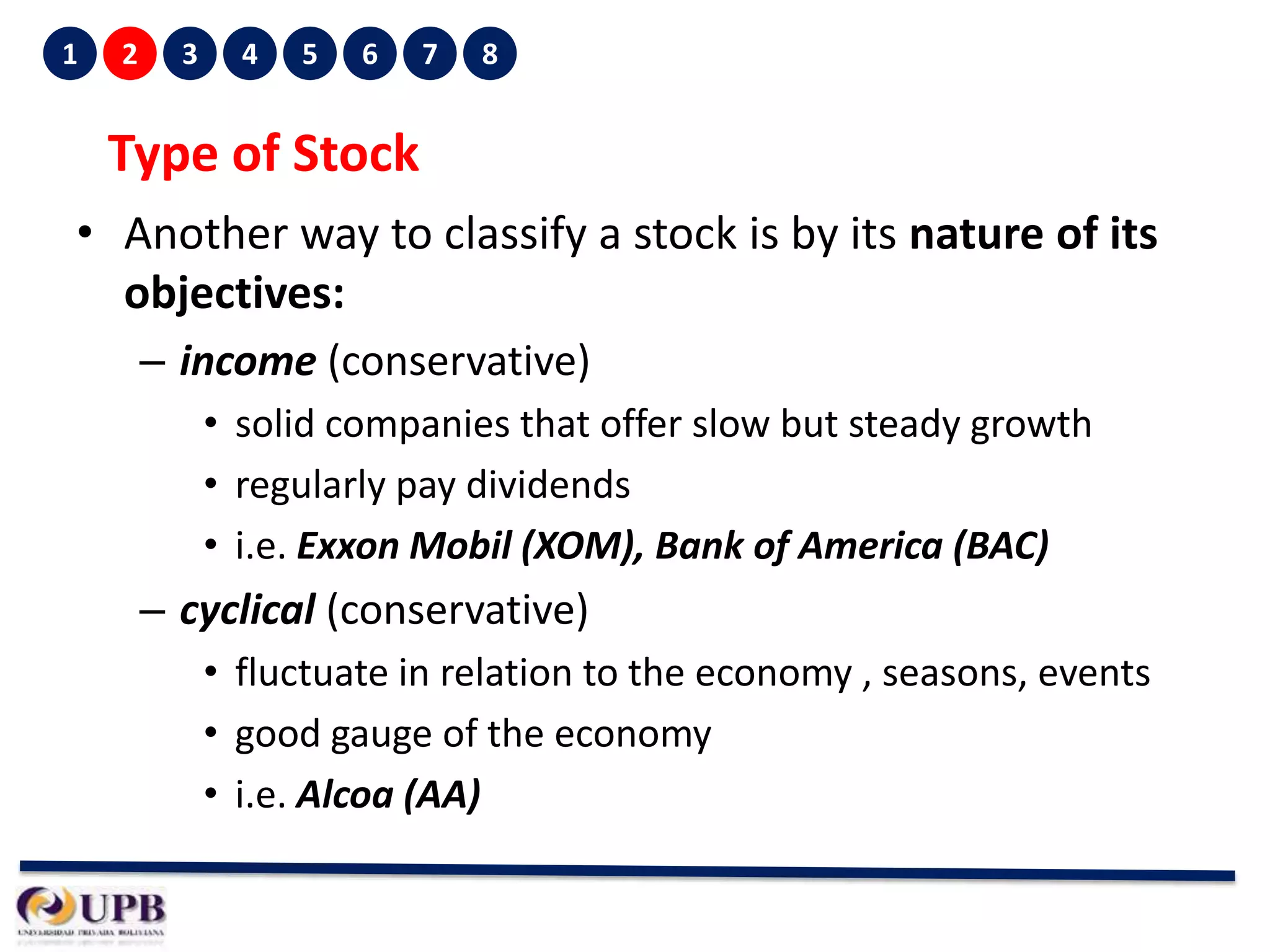 1

2

3

4

5

6

7

8

Type of Stock
• Another way to classify a stock is by its nature of its
objectives:
– income (conservative)
• solid companies that offer slow but steady growth
• regularly pay dividends
• i.e. Exxon Mobil (XOM), Bank of America (BAC)

– cyclical (conservative)
• fluctuate in relation to the economy , seasons, events
• good gauge of the economy
• i.e. Alcoa (AA)

 