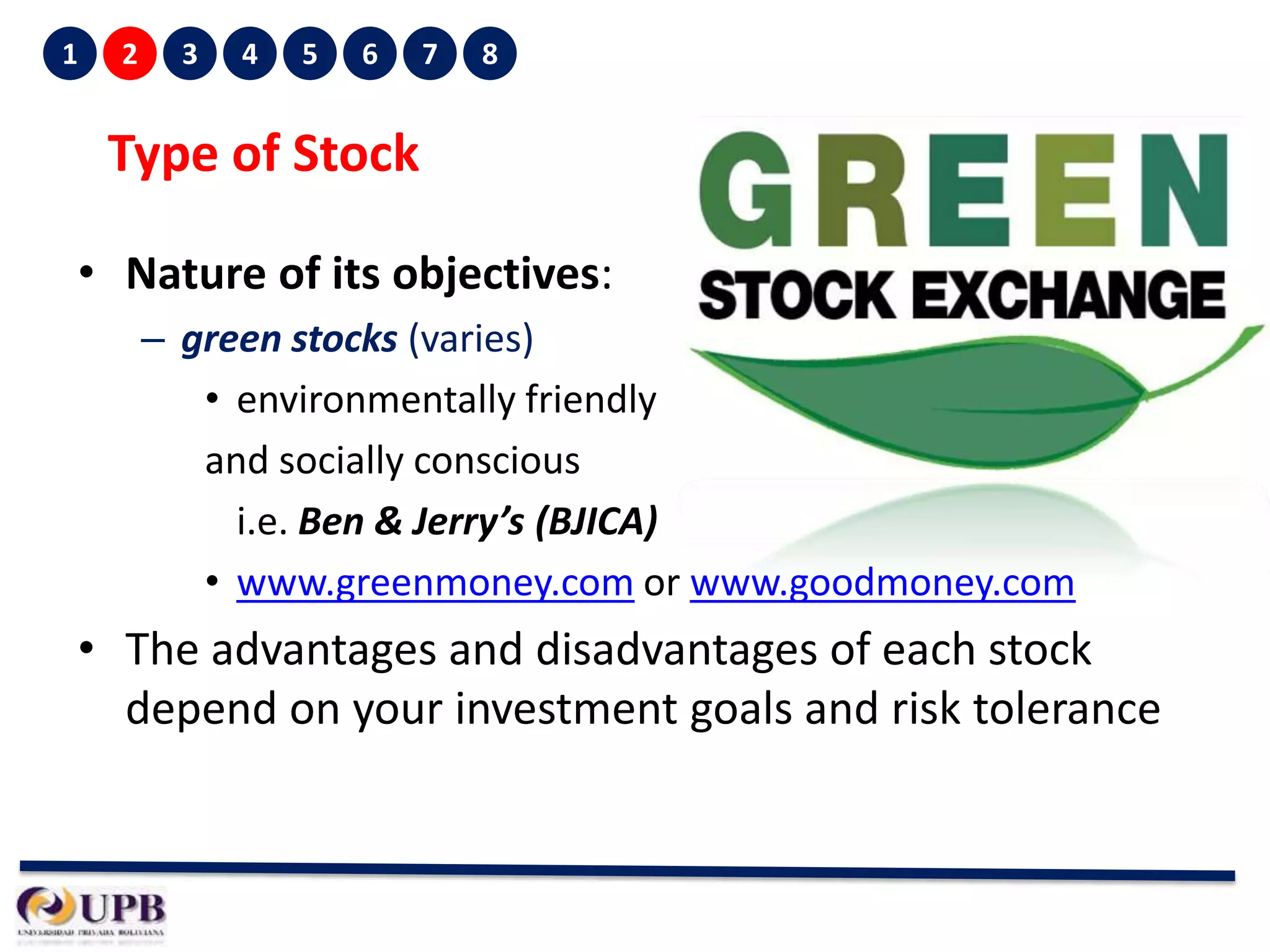 1

2

3

4

5

6

7

8

Type of Stock
• Nature of its objectives:
– green stocks (varies)
• environmentally friendly
and socially conscious
i.e. Ben & Jerry’s (BJICA)
• www.greenmoney.com or www.goodmoney.com

• The advantages and disadvantages of each stock
depend on your investment goals and risk tolerance

 