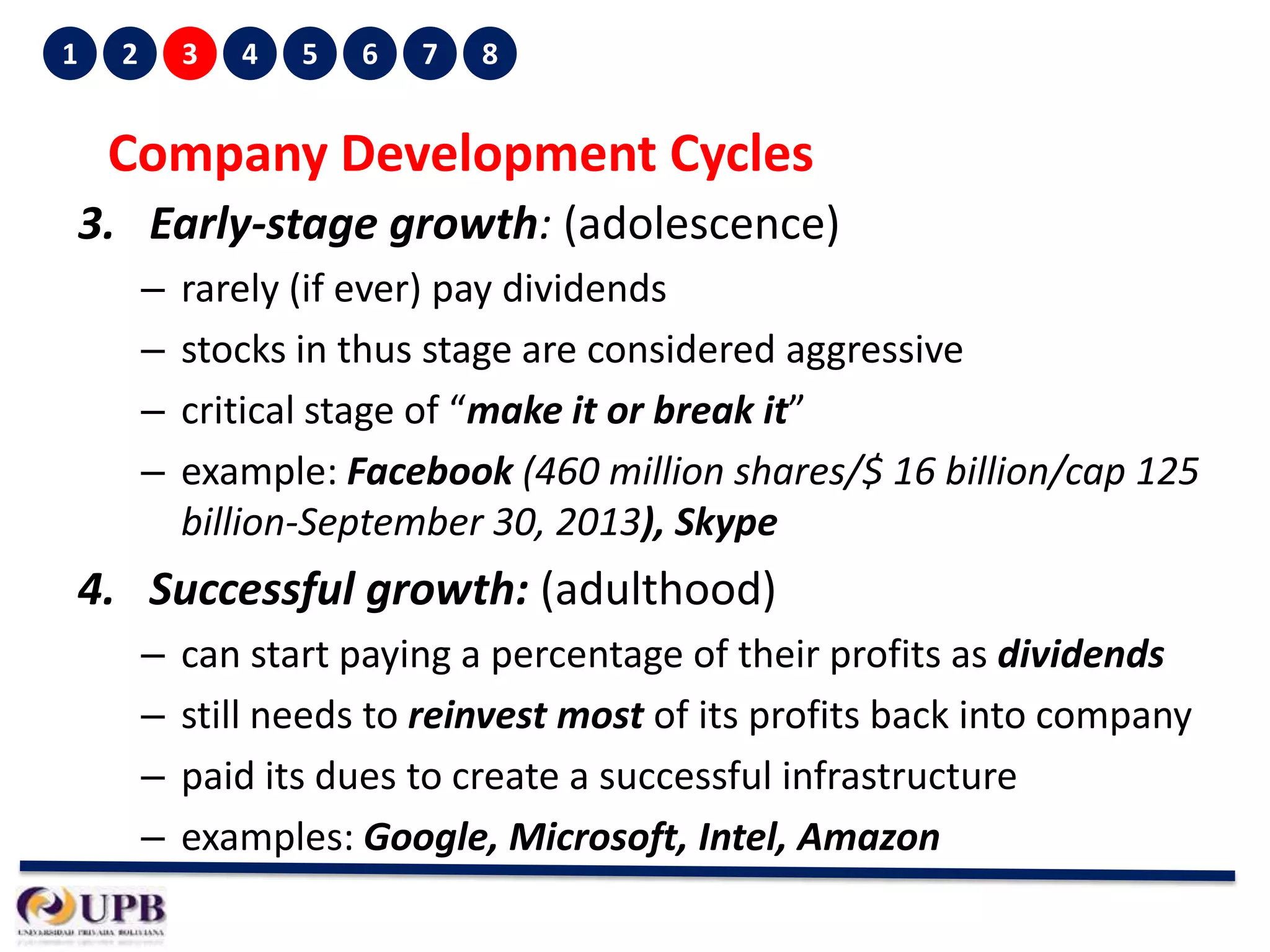 1

2

3

4

5

6

7

8

Company Development Cycles
3. Early-stage growth: (adolescence)
–
–
–
–

rarely (if ever) pay dividends
stocks in thus stage are considered aggressive
critical stage of “make it or break it”
example: Facebook (460 million shares/$ 16 billion/cap 125
billion-September 30, 2013), Skype

4. Successful growth: (adulthood)
–
–
–
–

can start paying a percentage of their profits as dividends
still needs to reinvest most of its profits back into company
paid its dues to create a successful infrastructure
examples: Google, Microsoft, Intel, Amazon

 