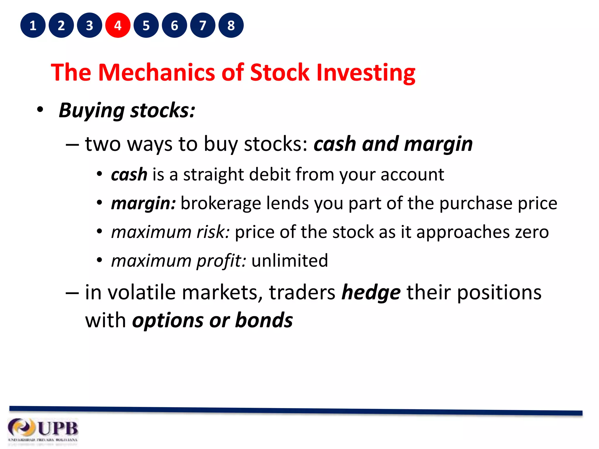 1

2

3

4

5

6

7

8

The Mechanics of Stock Investing
• Buying stocks:
– two ways to buy stocks: cash and margin
•
•
•
•

cash is a straight debit from your account
margin: brokerage lends you part of the purchase price
maximum risk: price of the stock as it approaches zero
maximum profit: unlimited

– in volatile markets, traders hedge their positions
with options or bonds

 