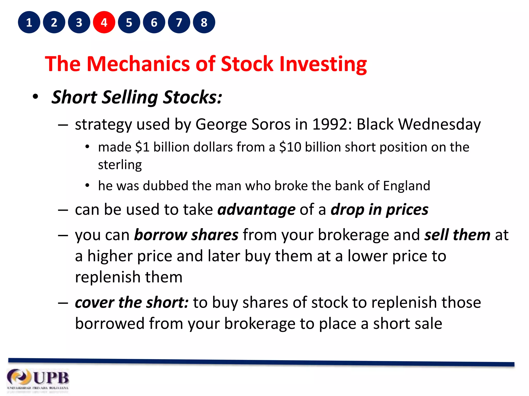 1

2

3

4

5

6

7

8

The Mechanics of Stock Investing
• Short Selling Stocks:
– strategy used by George Soros in 1992: Black Wednesday
• made $1 billion dollars from a $10 billion short position on the
sterling
• he was dubbed the man who broke the bank of England

– can be used to take advantage of a drop in prices
– you can borrow shares from your brokerage and sell them at
a higher price and later buy them at a lower price to
replenish them
– cover the short: to buy shares of stock to replenish those
borrowed from your brokerage to place a short sale

 
