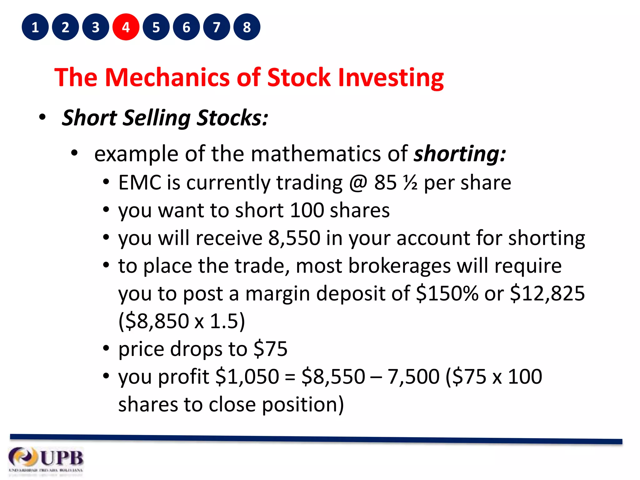 1

2

3

4

5

6

7

8

The Mechanics of Stock Investing
• Short Selling Stocks:
• example of the mathematics of shorting:
•
•
•
•

EMC is currently trading @ 85 ½ per share
you want to short 100 shares
you will receive 8,550 in your account for shorting
to place the trade, most brokerages will require
you to post a margin deposit of $150% or $12,825
($8,850 x 1.5)
• price drops to $75
• you profit $1,050 = $8,550 – 7,500 ($75 x 100
shares to close position)

 