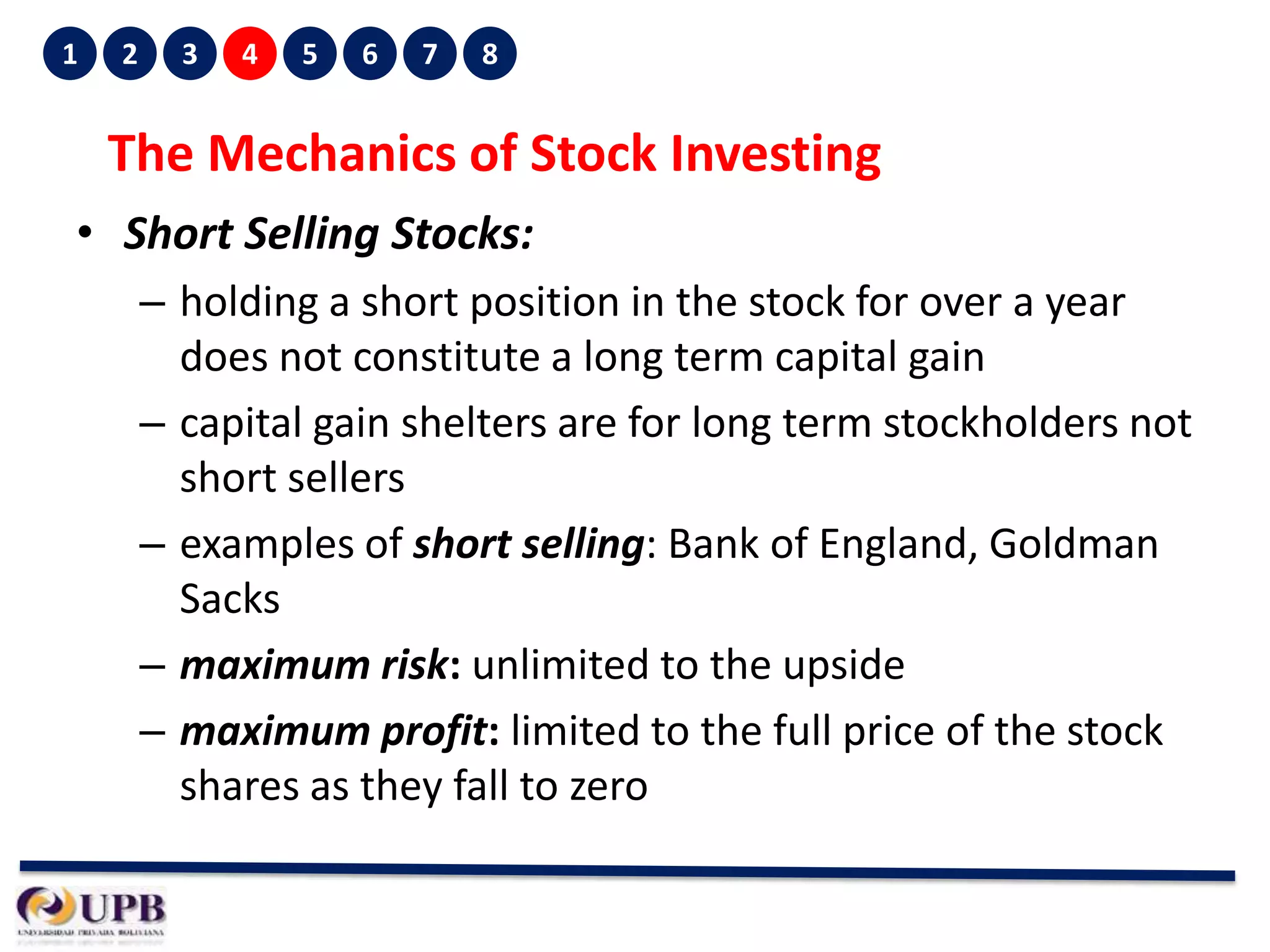 1

2

3

4

5

6

7

8

The Mechanics of Stock Investing
• Short Selling Stocks:
– holding a short position in the stock for over a year
does not constitute a long term capital gain
– capital gain shelters are for long term stockholders not
short sellers
– examples of short selling: Bank of England, Goldman
Sacks
– maximum risk: unlimited to the upside
– maximum profit: limited to the full price of the stock
shares as they fall to zero

 