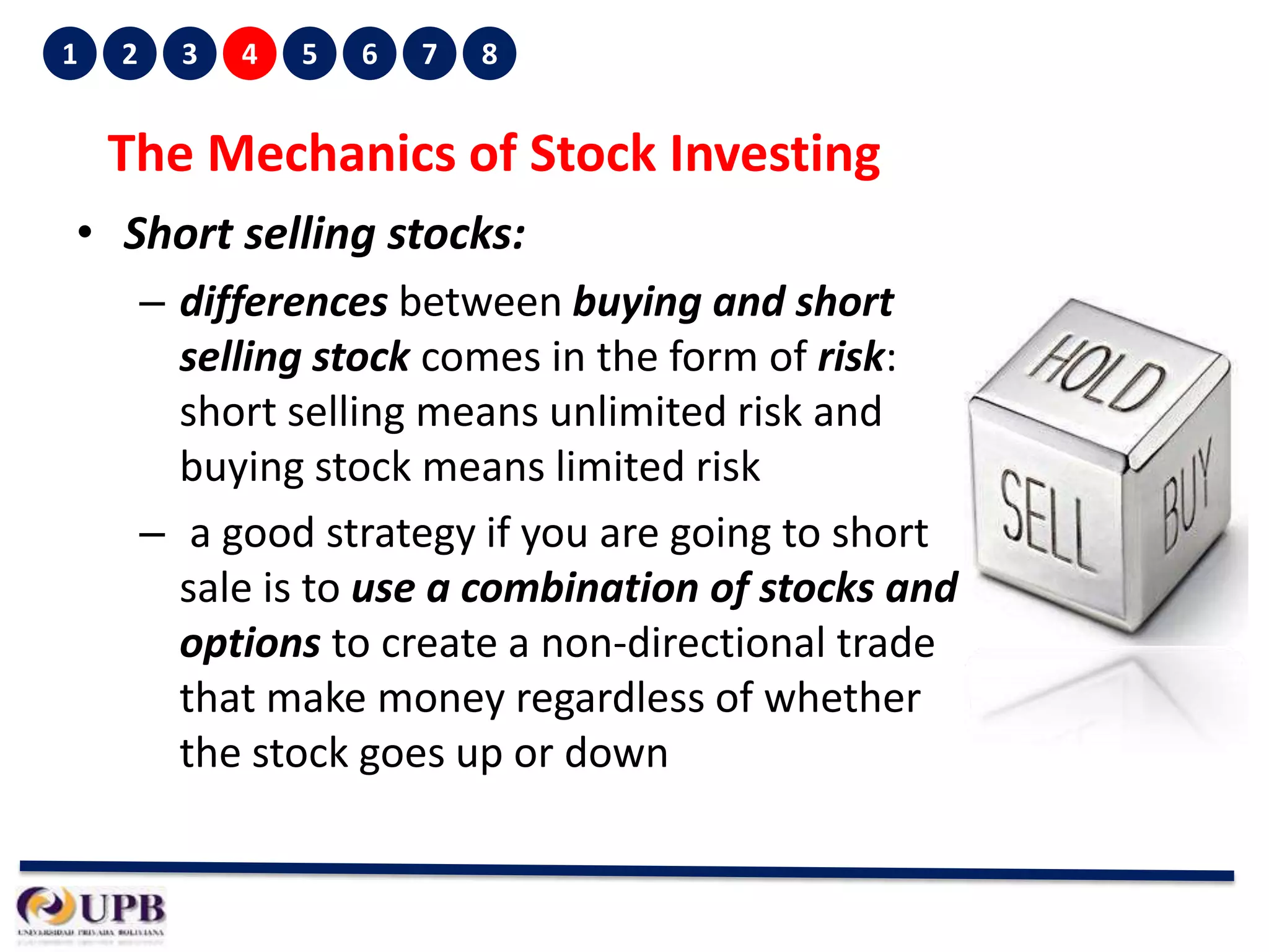 1

2

3

4

5

6

7

8

The Mechanics of Stock Investing
• Short selling stocks:
– differences between buying and short
selling stock comes in the form of risk:
short selling means unlimited risk and
buying stock means limited risk
– a good strategy if you are going to short
sale is to use a combination of stocks and
options to create a non-directional trade
that make money regardless of whether
the stock goes up or down

 