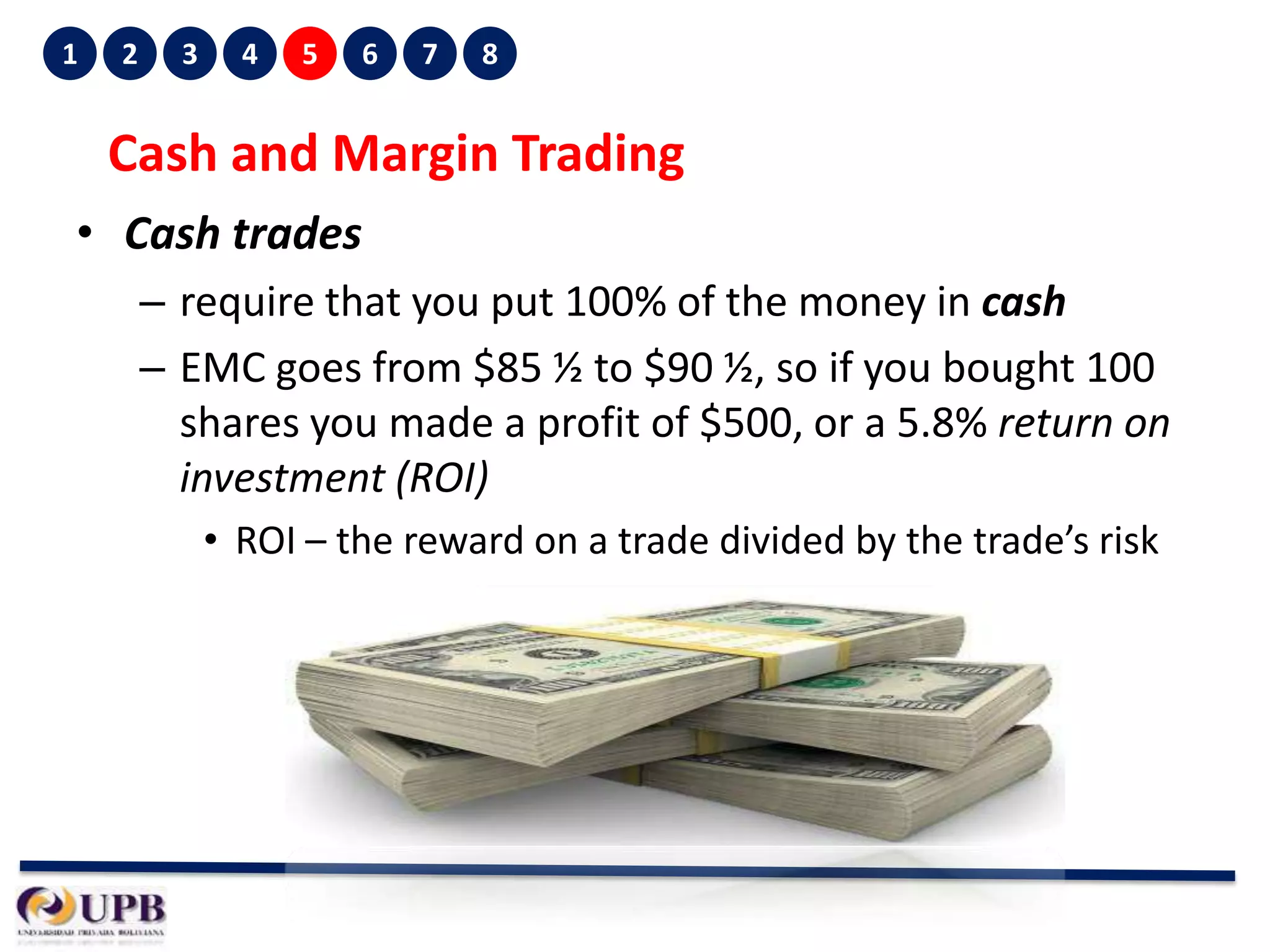 1

2

3

4

5

6

7

8

Cash and Margin Trading
• Cash trades
– require that you put 100% of the money in cash
– EMC goes from $85 ½ to $90 ½, so if you bought 100
shares you made a profit of $500, or a 5.8% return on
investment (ROI)
• ROI – the reward on a trade divided by the trade’s risk

 