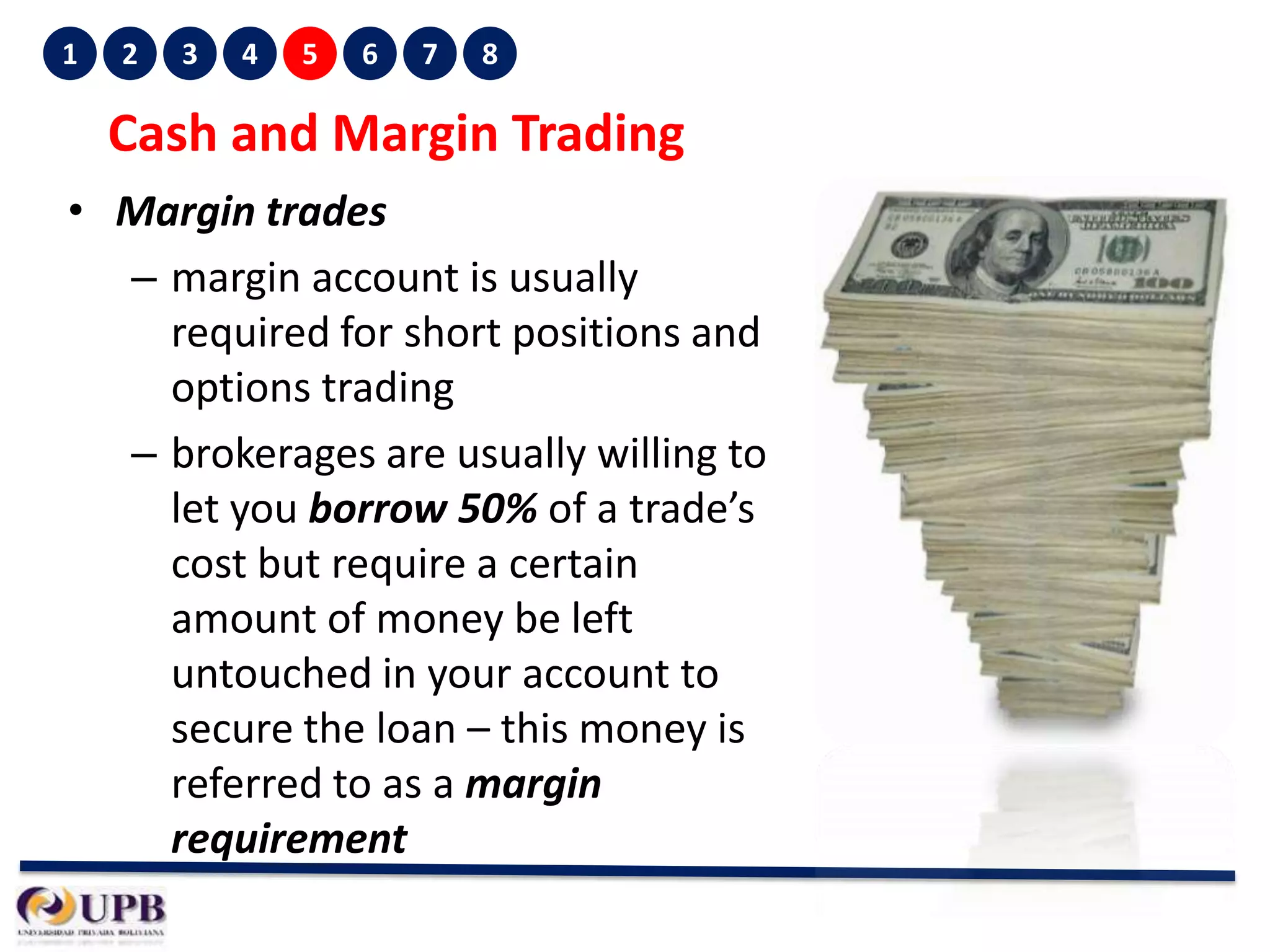1

2

3

4

5

6

7

8

Cash and Margin Trading
• Margin trades
– margin account is usually
required for short positions and
options trading
– brokerages are usually willing to
let you borrow 50% of a trade’s
cost but require a certain
amount of money be left
untouched in your account to
secure the loan – this money is
referred to as a margin
requirement

 