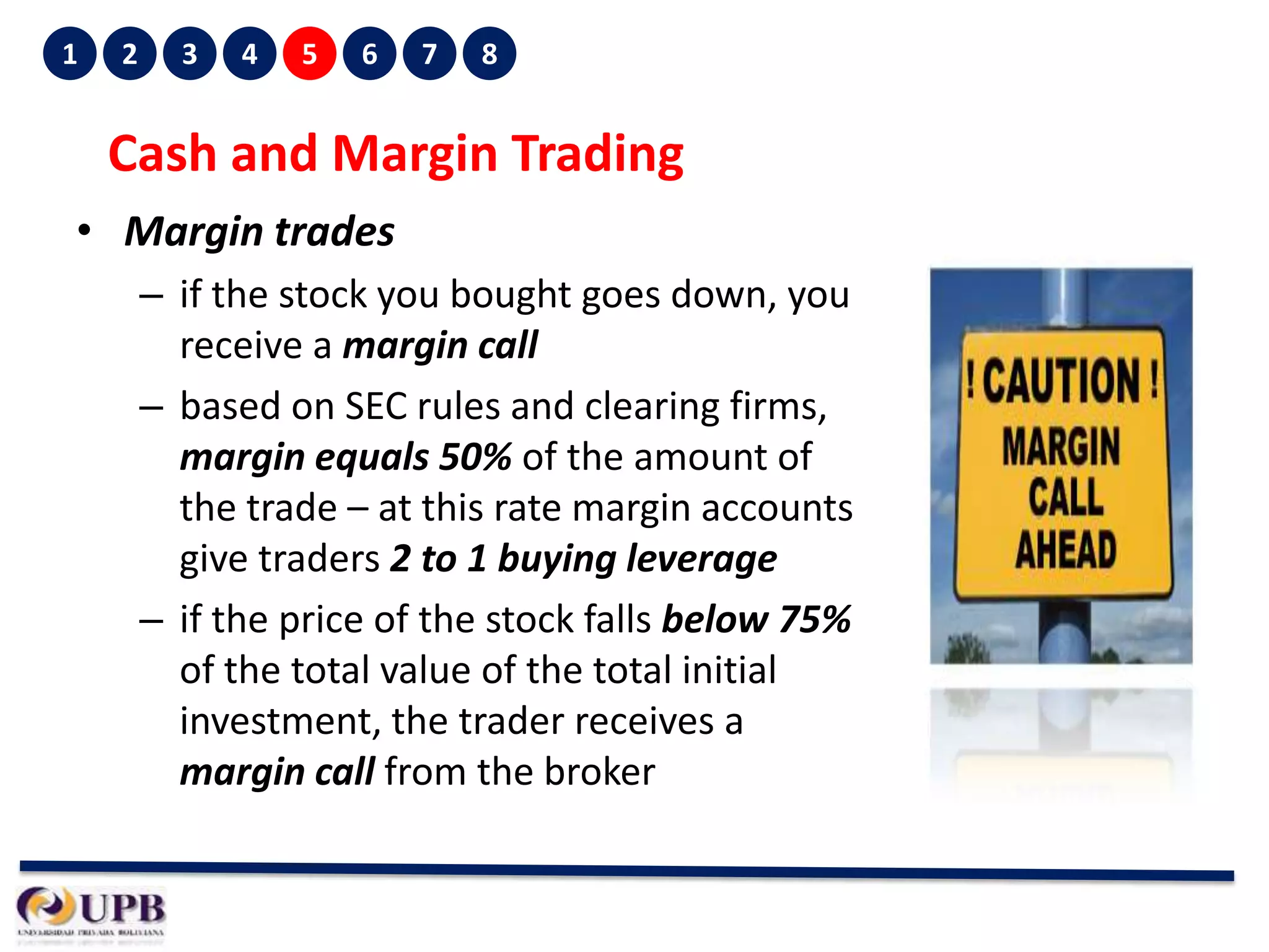 1

2

3

4

5

6

7

8

Cash and Margin Trading
• Margin trades
– if the stock you bought goes down, you
receive a margin call
– based on SEC rules and clearing firms,
margin equals 50% of the amount of
the trade – at this rate margin accounts
give traders 2 to 1 buying leverage
– if the price of the stock falls below 75%
of the total value of the total initial
investment, the trader receives a
margin call from the broker

 