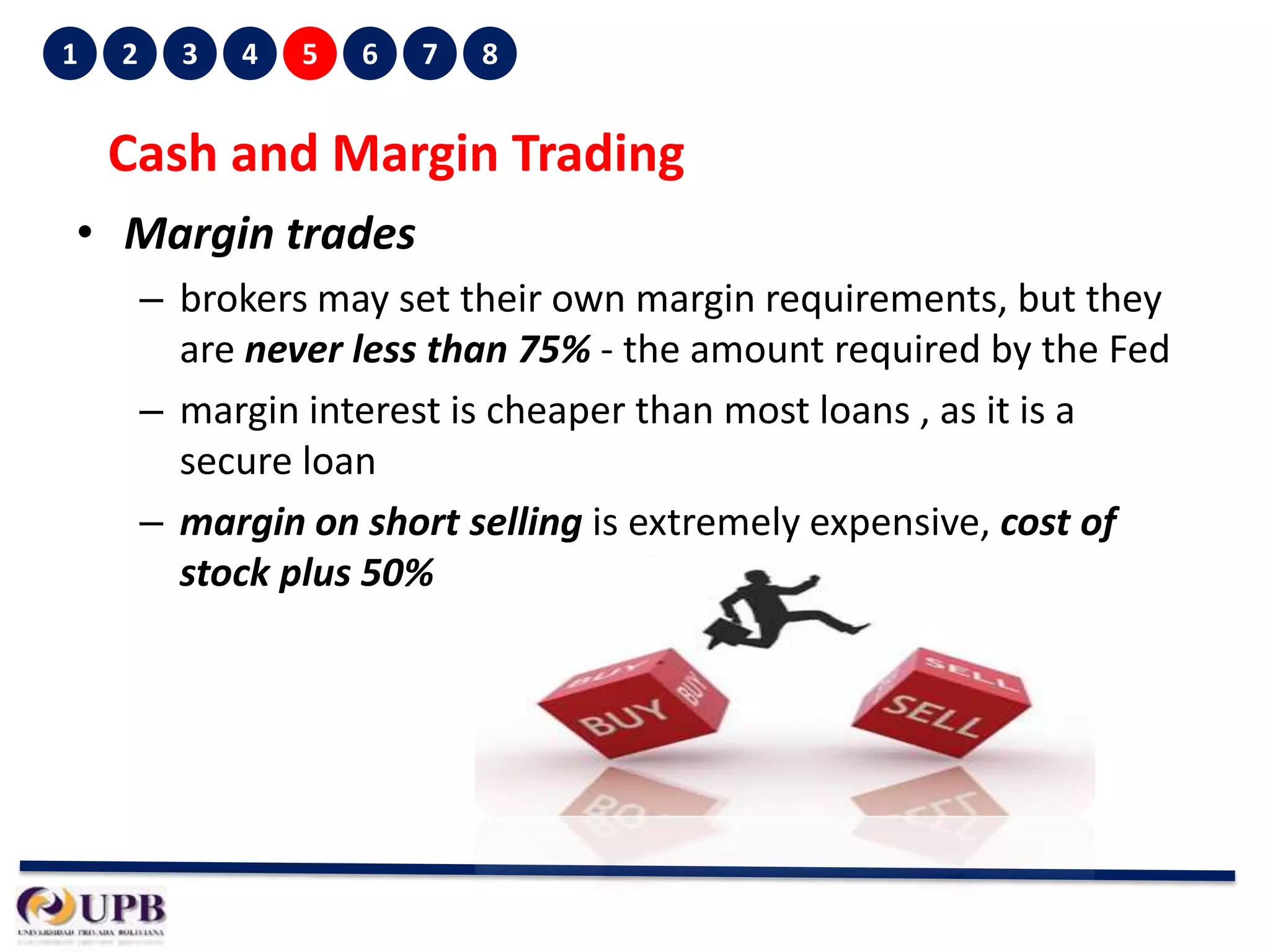 1

2

3

4

5

6

7

8

Cash and Margin Trading
• Margin trades
– brokers may set their own margin requirements, but they
are never less than 75% - the amount required by the Fed
– margin interest is cheaper than most loans , as it is a
secure loan
– margin on short selling is extremely expensive, cost of
stock plus 50%

 