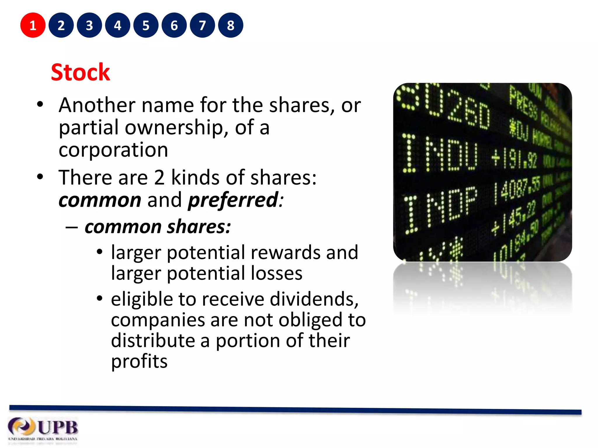 1

2

3

4

5

6

7

8

Stock
• Another name for the shares, or
partial ownership, of a
corporation
• There are 2 kinds of shares:
common and preferred:
– common shares:
• larger potential rewards and
larger potential losses
• eligible to receive dividends,
companies are not obliged to
distribute a portion of their
profits

 