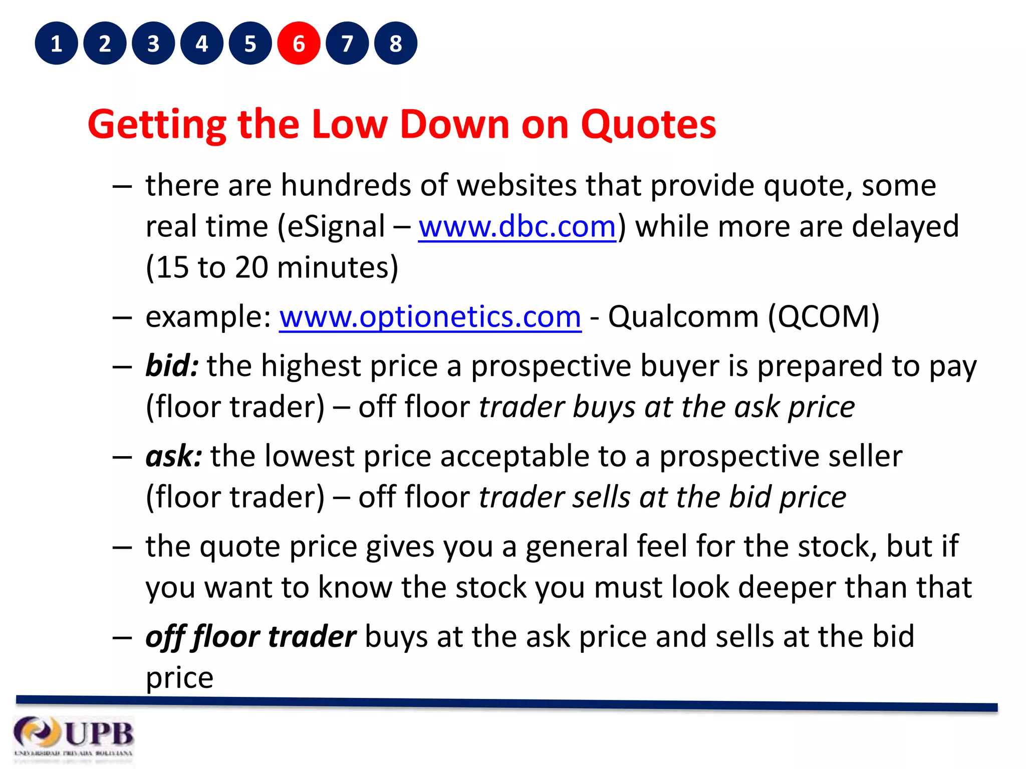 1

2

3

4

5

6

7

8

Getting the Low Down on Quotes
– there are hundreds of websites that provide quote, some
real time (eSignal – www.dbc.com) while more are delayed
(15 to 20 minutes)
– example: www.optionetics.com - Qualcomm (QCOM)
– bid: the highest price a prospective buyer is prepared to pay
(floor trader) – off floor trader buys at the ask price
– ask: the lowest price acceptable to a prospective seller
(floor trader) – off floor trader sells at the bid price
– the quote price gives you a general feel for the stock, but if
you want to know the stock you must look deeper than that
– off floor trader buys at the ask price and sells at the bid
price

 