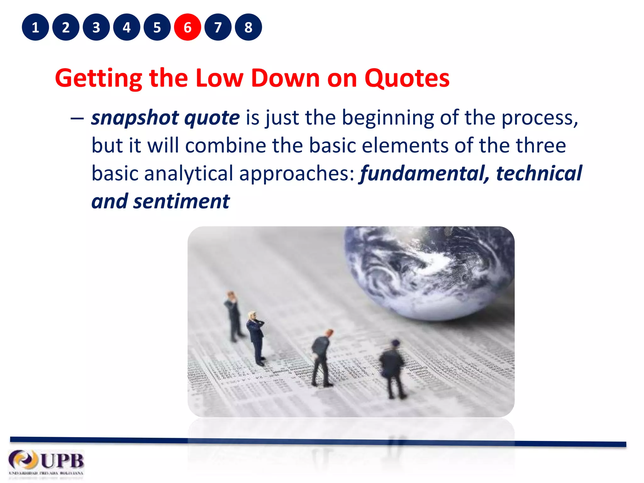 1

2

3

4

5

6

7

8

Getting the Low Down on Quotes
– snapshot quote is just the beginning of the process,
but it will combine the basic elements of the three
basic analytical approaches: fundamental, technical
and sentiment

 