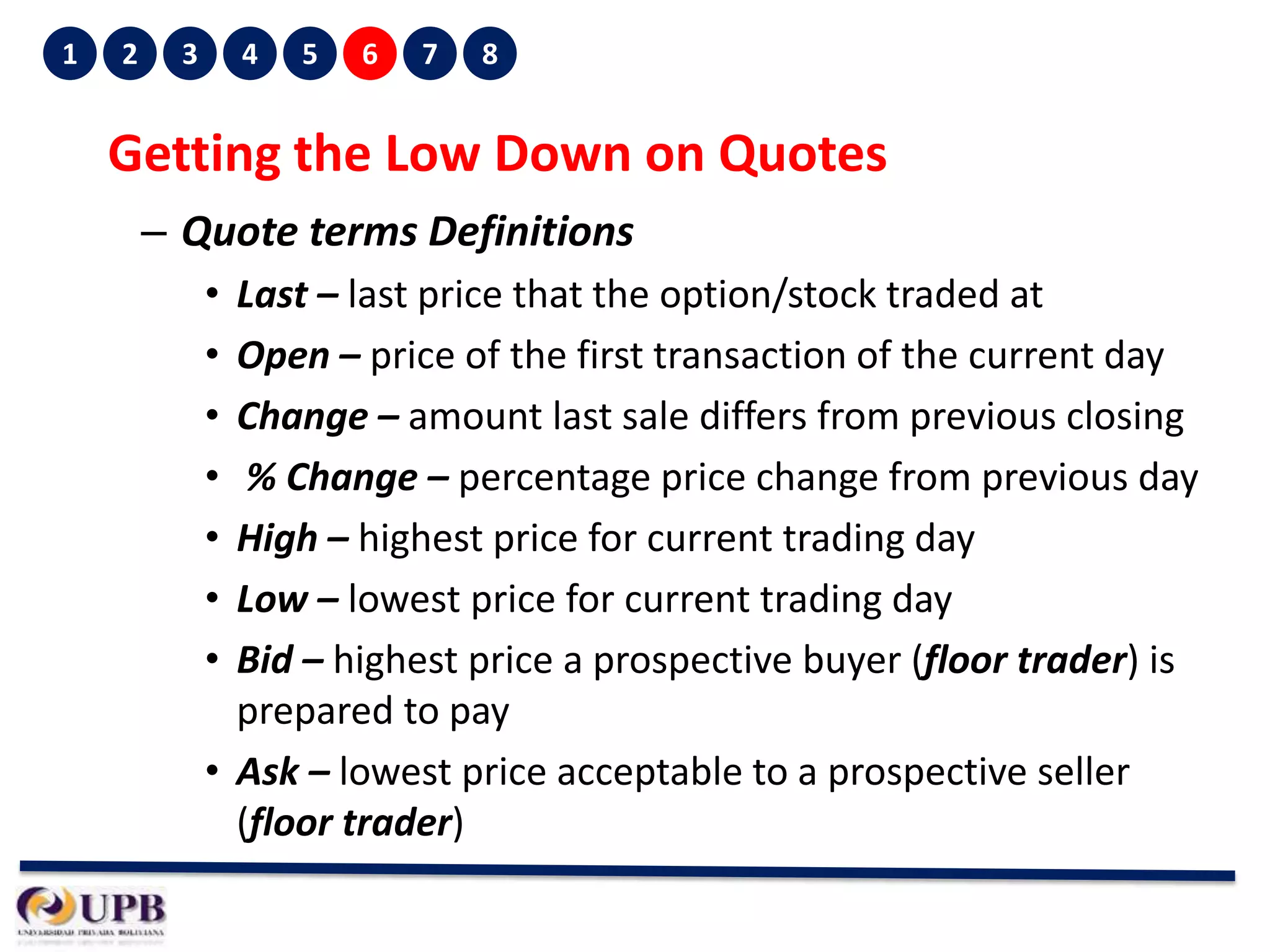1

2

3

4

5

6

7

8

Getting the Low Down on Quotes
– Quote terms Definitions
•
•
•
•
•
•
•

Last – last price that the option/stock traded at
Open – price of the first transaction of the current day
Change – amount last sale differs from previous closing
% Change – percentage price change from previous day
High – highest price for current trading day
Low – lowest price for current trading day
Bid – highest price a prospective buyer (floor trader) is
prepared to pay
• Ask – lowest price acceptable to a prospective seller
(floor trader)

 