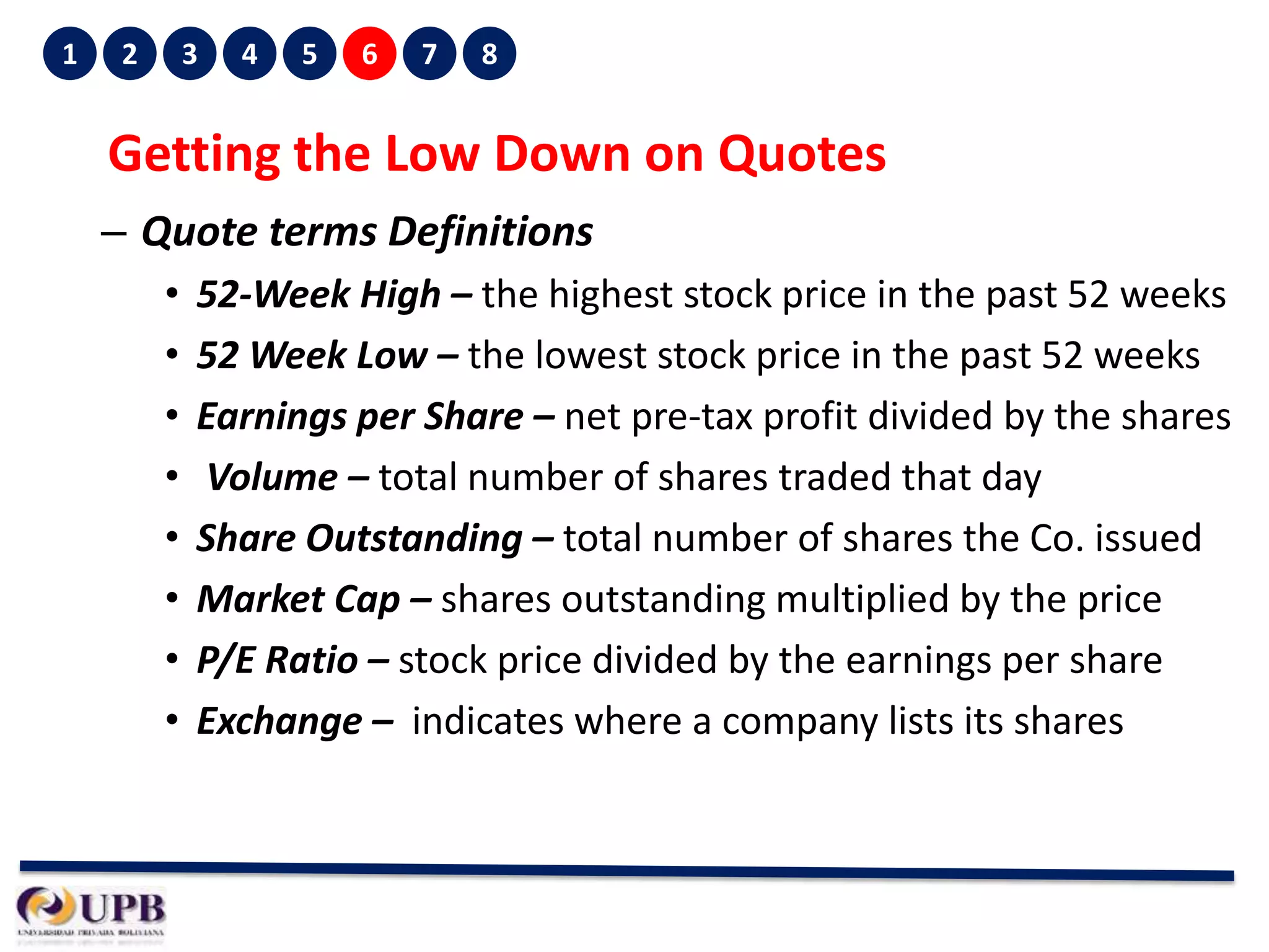 1

2

3

4

5

6

7

8

Getting the Low Down on Quotes
– Quote terms Definitions
•
•
•
•
•
•
•
•

52-Week High – the highest stock price in the past 52 weeks
52 Week Low – the lowest stock price in the past 52 weeks
Earnings per Share – net pre-tax profit divided by the shares
Volume – total number of shares traded that day
Share Outstanding – total number of shares the Co. issued
Market Cap – shares outstanding multiplied by the price
P/E Ratio – stock price divided by the earnings per share
Exchange – indicates where a company lists its shares

 