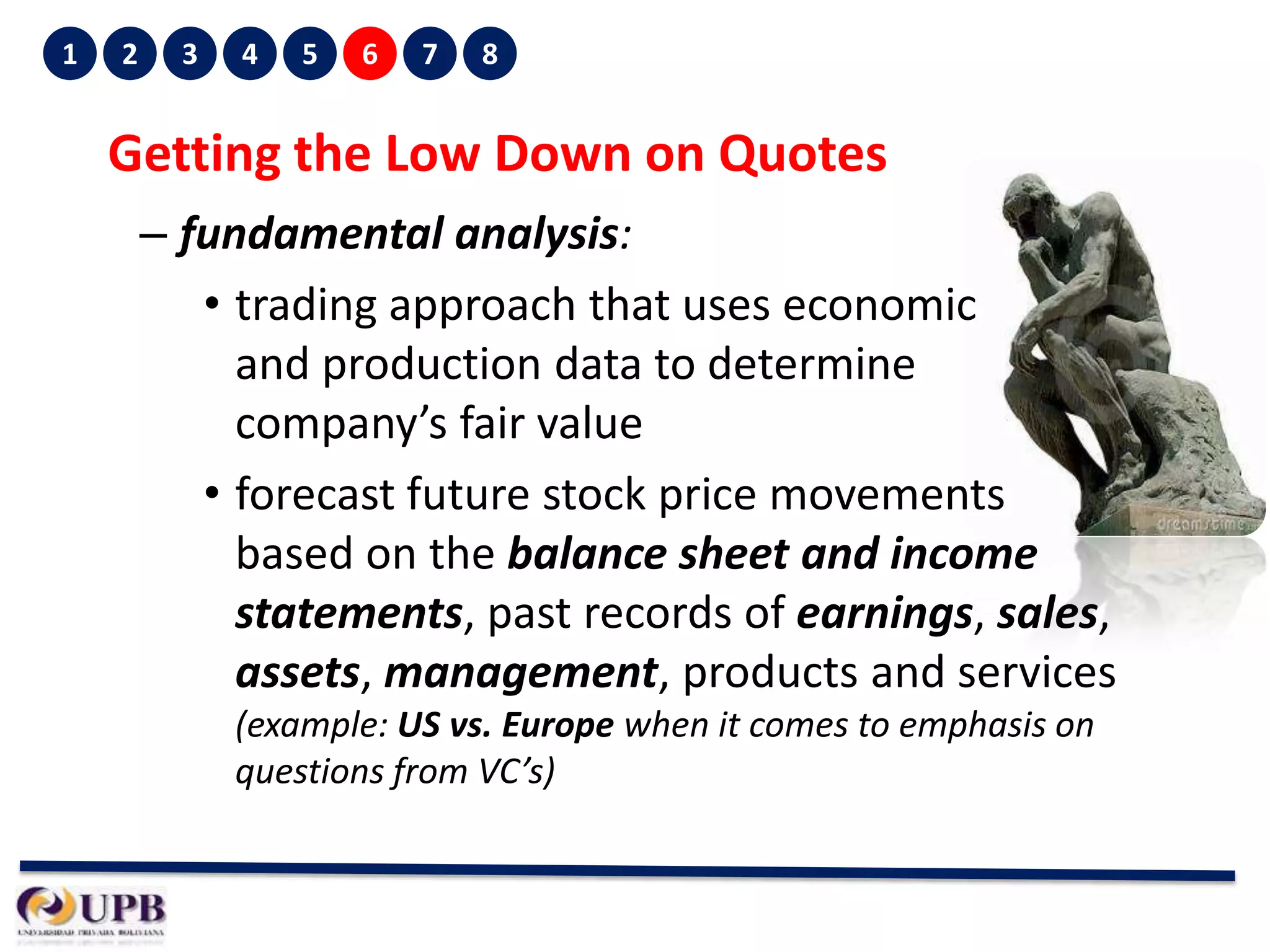 1

2

3

4

5

6

7

8

Getting the Low Down on Quotes
– fundamental analysis:
• trading approach that uses economic
and production data to determine
company’s fair value
• forecast future stock price movements
based on the balance sheet and income
statements, past records of earnings, sales,
assets, management, products and services
(example: US vs. Europe when it comes to emphasis on
questions from VC’s)

 