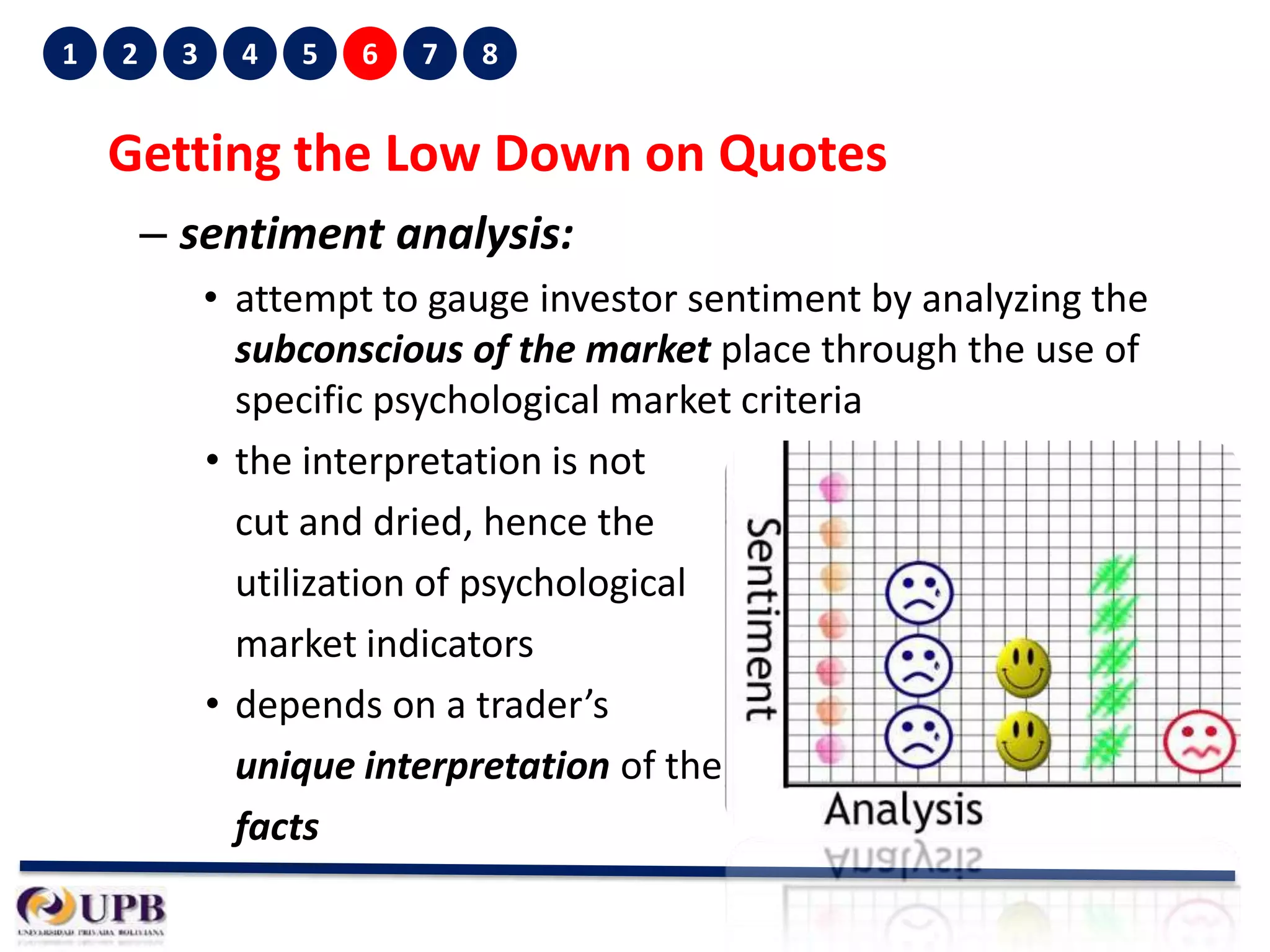 1

2

3

4

5

6

7

8

Getting the Low Down on Quotes
– sentiment analysis:
• attempt to gauge investor sentiment by analyzing the
subconscious of the market place through the use of
specific psychological market criteria
• the interpretation is not
cut and dried, hence the
utilization of psychological
market indicators
• depends on a trader’s
unique interpretation of the
facts

 