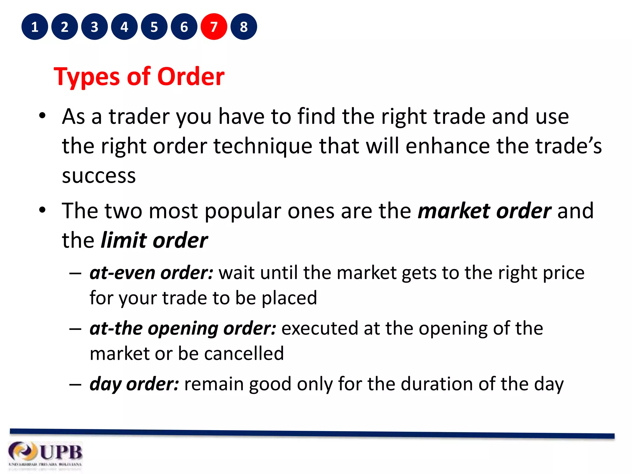 1

2

3

4

5

6

7

8

Types of Order
• As a trader you have to find the right trade and use
the right order technique that will enhance the trade’s
success
• The two most popular ones are the market order and
the limit order
– at-even order: wait until the market gets to the right price
for your trade to be placed
– at-the opening order: executed at the opening of the
market or be cancelled
– day order: remain good only for the duration of the day

 