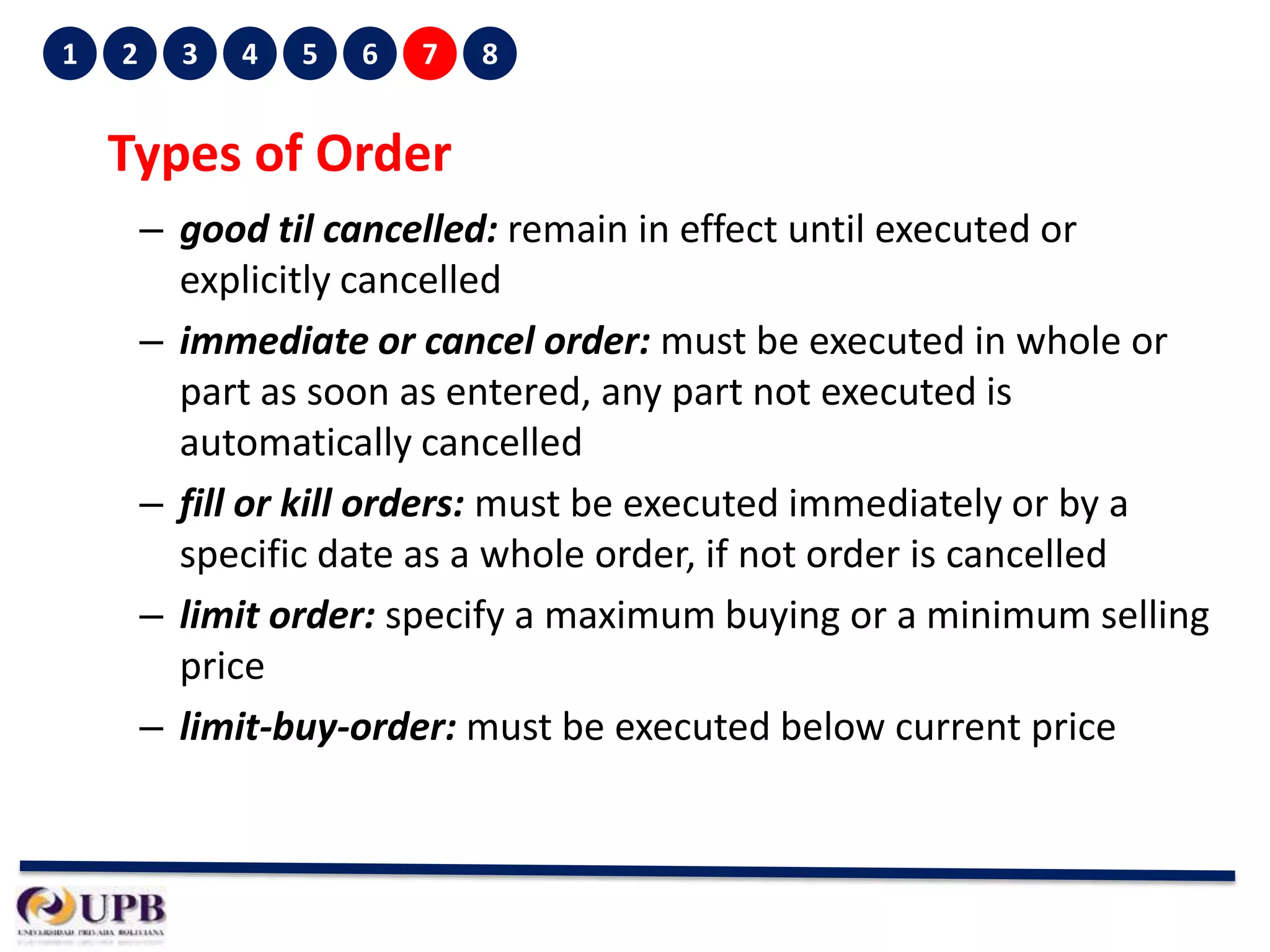 1

2

3

4

5

6

7

8

Types of Order
– good til cancelled: remain in effect until executed or
explicitly cancelled
– immediate or cancel order: must be executed in whole or
part as soon as entered, any part not executed is
automatically cancelled
– fill or kill orders: must be executed immediately or by a
specific date as a whole order, if not order is cancelled
– limit order: specify a maximum buying or a minimum selling
price
– limit-buy-order: must be executed below current price

 
