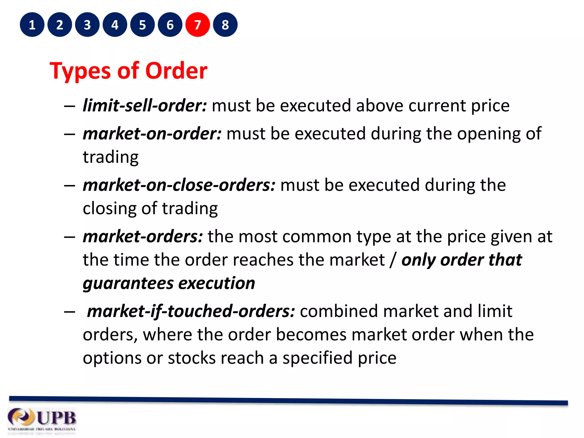 1

2

3

4

5

6

7

8

Types of Order
– limit-sell-order: must be executed above current price
– market-on-order: must be executed during the opening of
trading
– market-on-close-orders: must be executed during the
closing of trading
– market-orders: the most common type at the price given at
the time the order reaches the market / only order that
guarantees execution
– market-if-touched-orders: combined market and limit
orders, where the order becomes market order when the
options or stocks reach a specified price

 