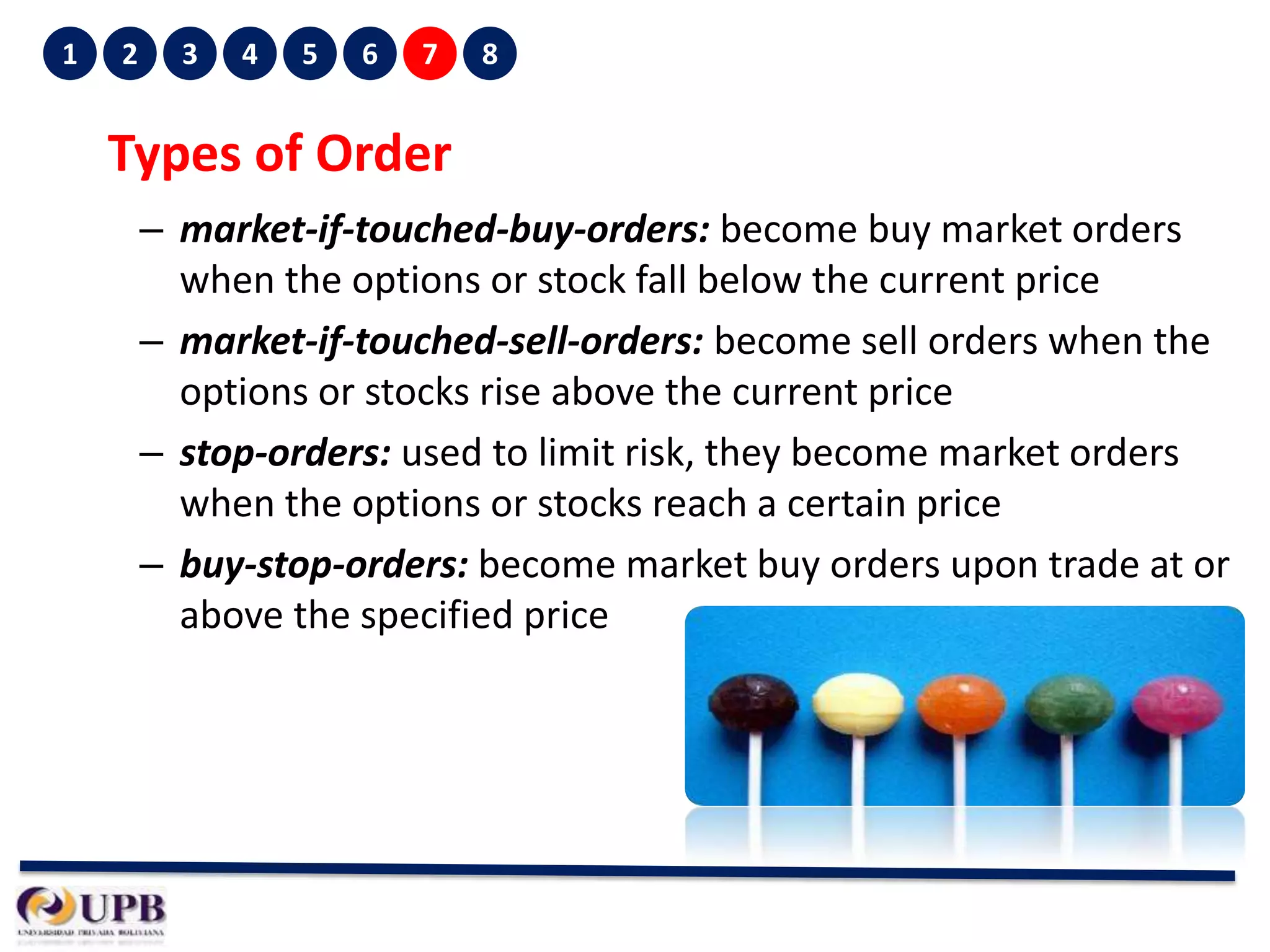 1

2

3

4

5

6

7

8

Types of Order
– market-if-touched-buy-orders: become buy market orders
when the options or stock fall below the current price
– market-if-touched-sell-orders: become sell orders when the
options or stocks rise above the current price
– stop-orders: used to limit risk, they become market orders
when the options or stocks reach a certain price
– buy-stop-orders: become market buy orders upon trade at or
above the specified price

 