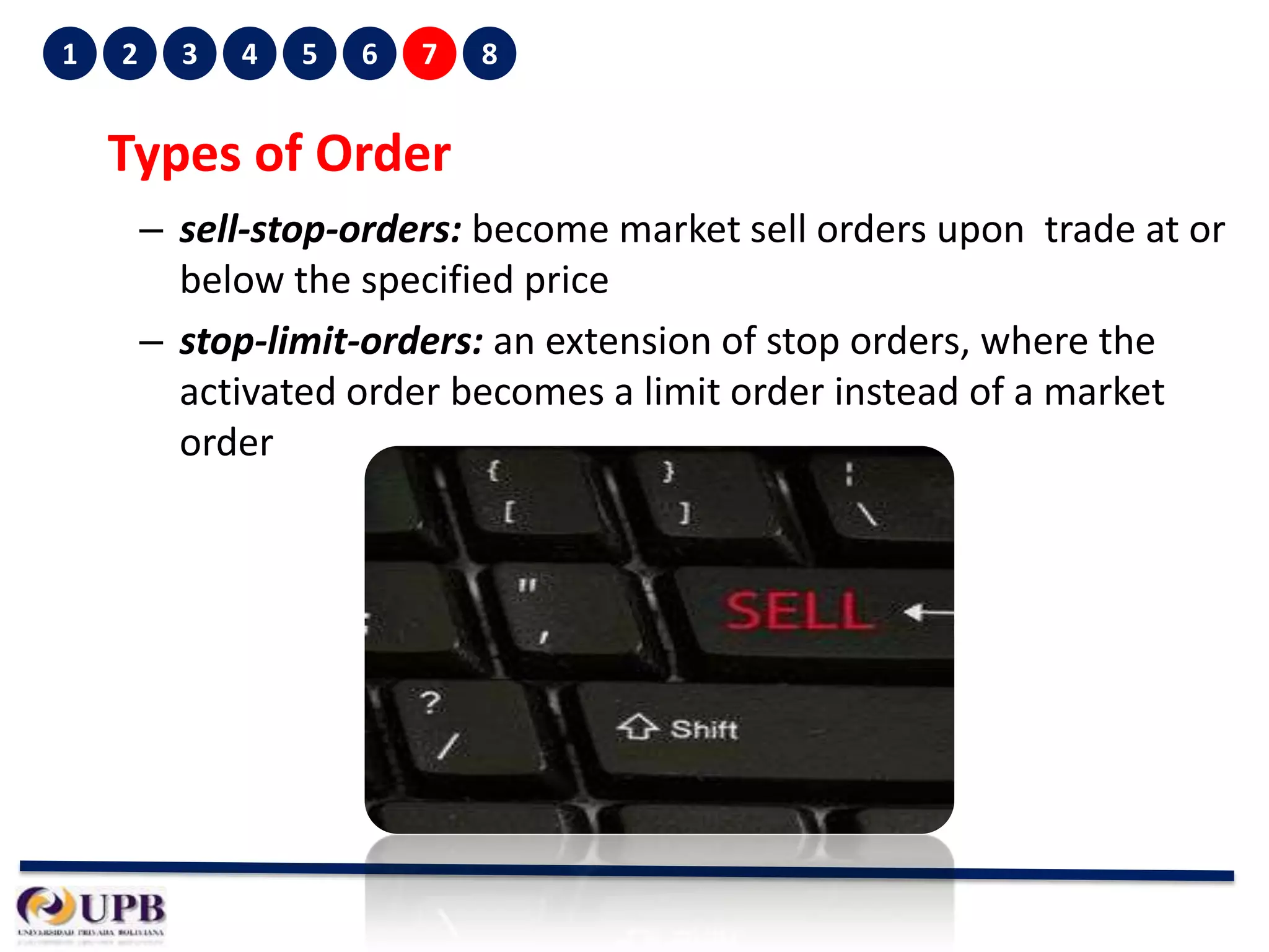 1

2

3

4

5

6

7

8

Types of Order
– sell-stop-orders: become market sell orders upon trade at or
below the specified price
– stop-limit-orders: an extension of stop orders, where the
activated order becomes a limit order instead of a market
order

 