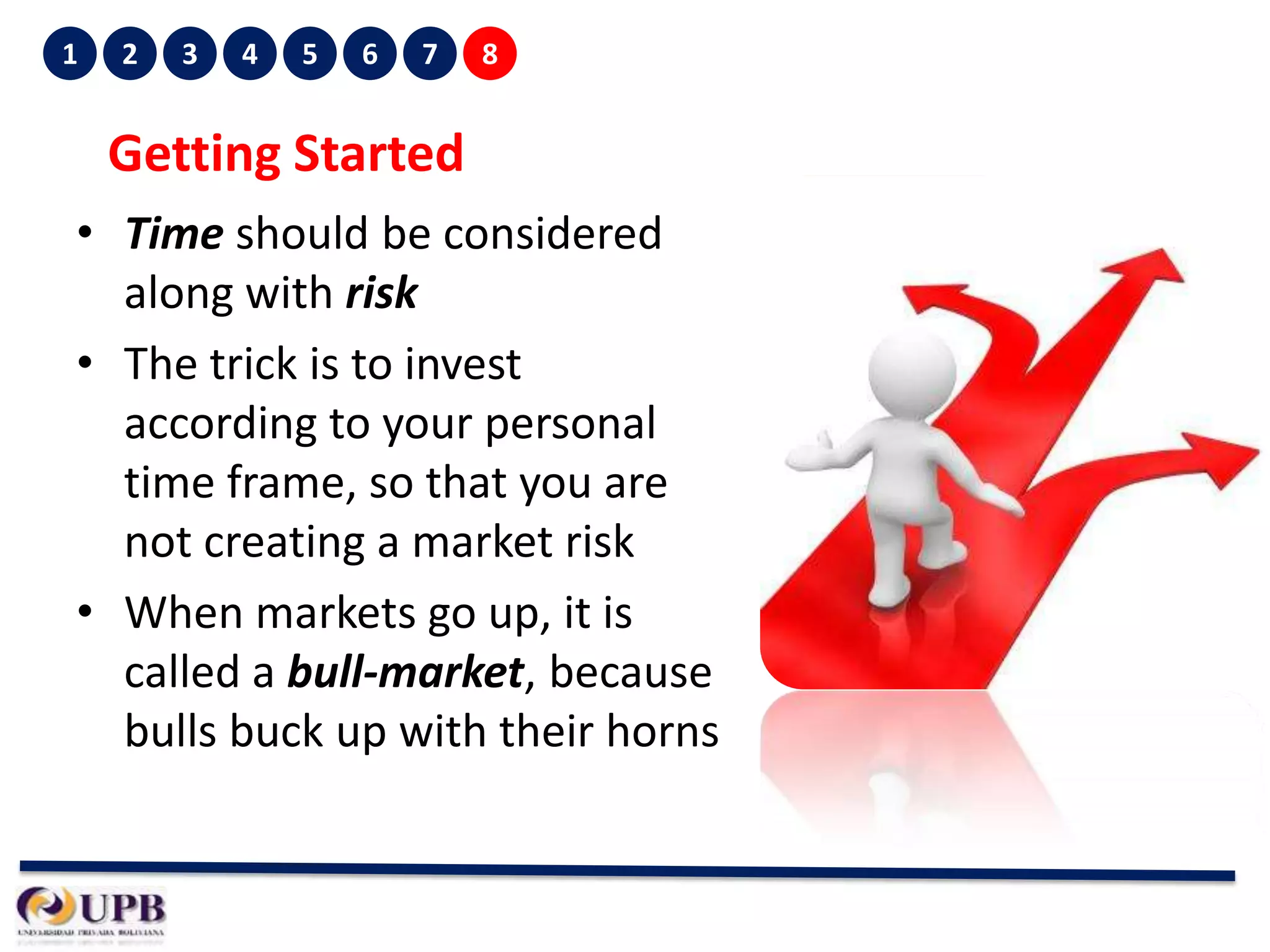 1

2

3

4

5

6

7

8

Getting Started
• Time should be considered
along with risk
• The trick is to invest
according to your personal
time frame, so that you are
not creating a market risk
• When markets go up, it is
called a bull-market, because
bulls buck up with their horns

 
