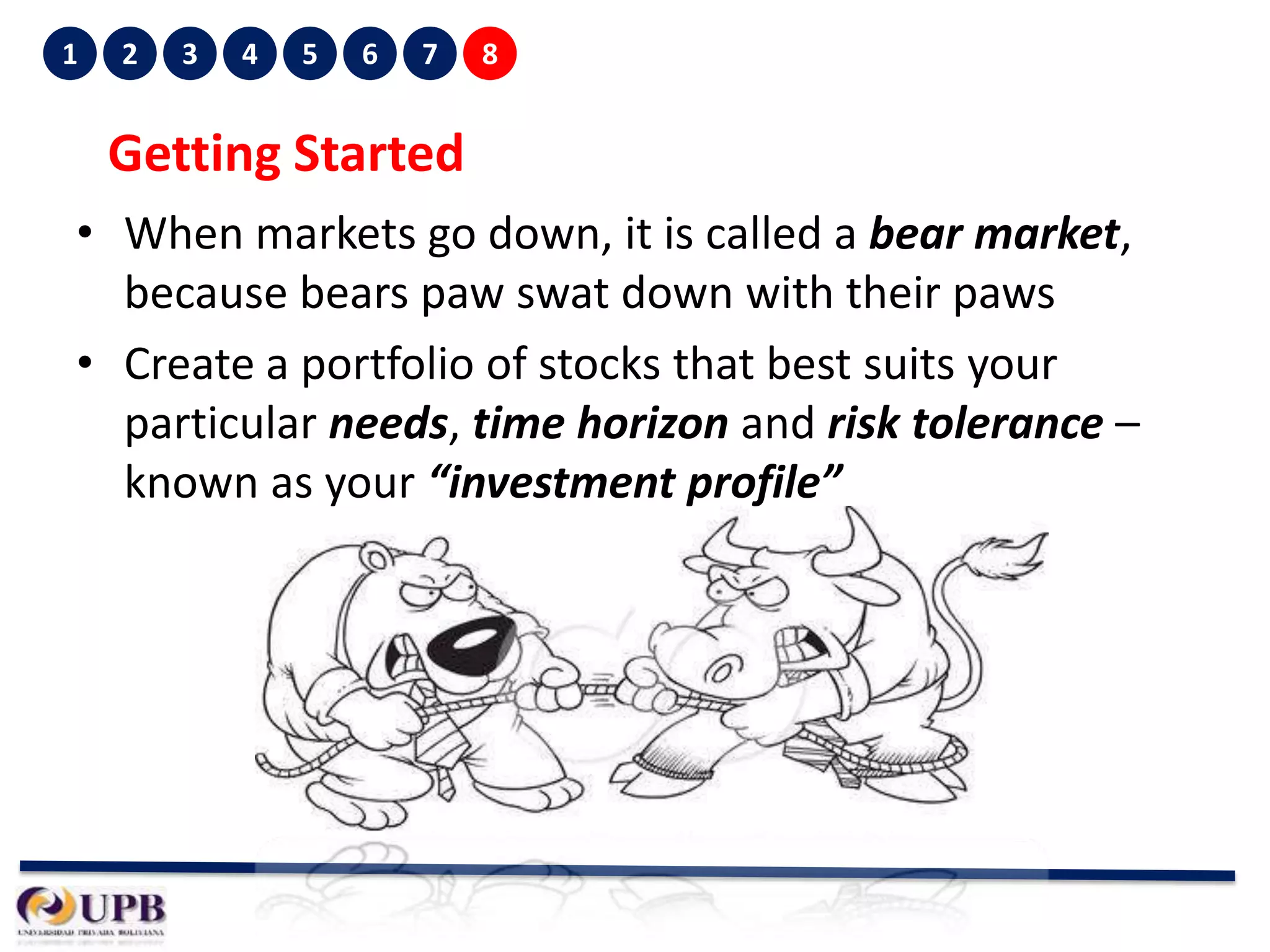 1

2

3

4

5

6

7

8

Getting Started
• When markets go down, it is called a bear market,
because bears paw swat down with their paws
• Create a portfolio of stocks that best suits your
particular needs, time horizon and risk tolerance –
known as your “investment profile”

 